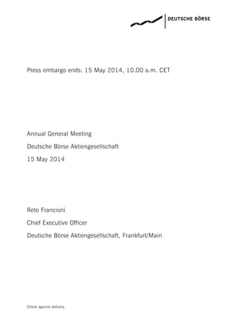 Check against delivery.
Press embargo ends: 15 May 2014, 10.00 a.m. CET
Annual General Meeting
Deutsche Börse Aktiengesellschaft
15 May 2014
Reto Francioni
Chief Executive Officer
Deutsche Börse Aktiengesellschaft, Frankfurt/Main
 