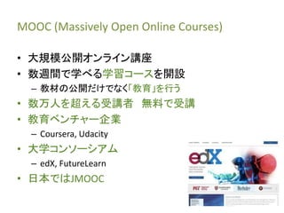 MOOC (Massively Open Online Courses)
• 大規模公開オンライン講座
• 数週間で学べる学習コースを開設
– 教材の公開だけでなく「教育」を行う
• 数万人を超える受講者 無料で受講
• 教育ベンチャー企業
–...