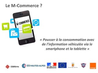 Le M-Commerce ?
« Pousser à la consommation avec
de l’information véhiculée via le
smartphone et la tablette »
 