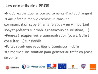 •N’oubliez pas que les comportements d’achat changent
•Considérez le mobile comme un canal de
communication supplémentaire et de + en + important
•Soyez présents sur mobile (beaucoup de solutions, …)
•Pensez à adapter votre communication (court, facile à
consulter, …) sur mobile
•Faites savoir que vous êtes présents sur mobile
•Le mobile : une solution pour générer du trafic en point
de vente
Les conseils des PROS
 