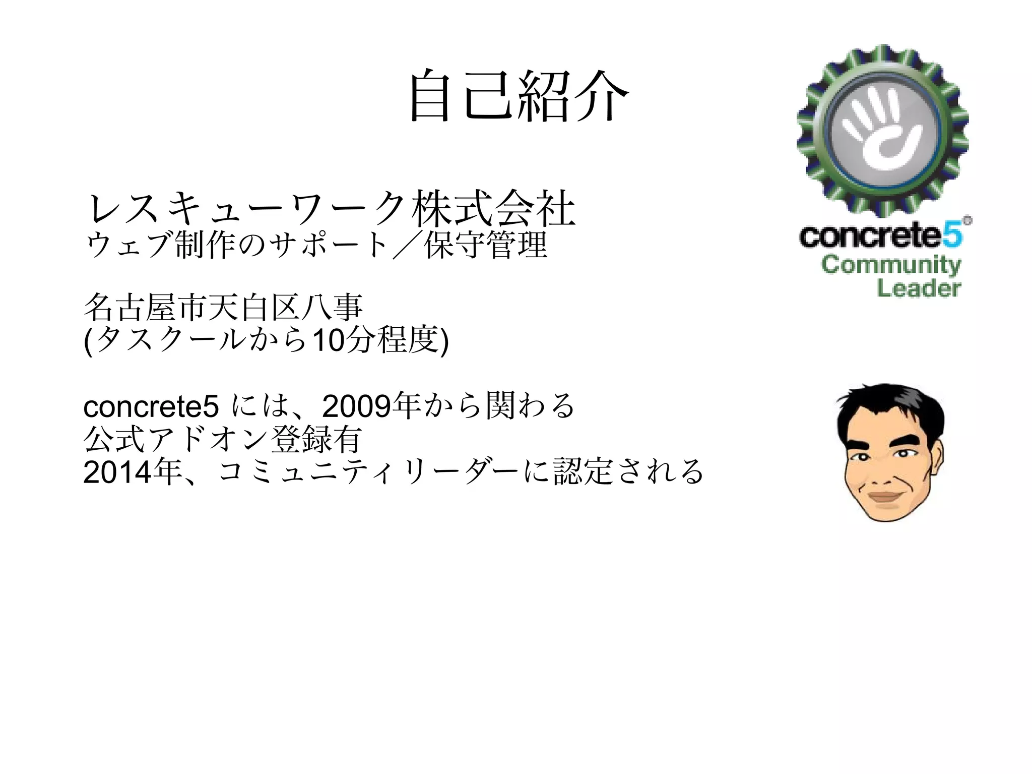 自己紹介
レスキューワーク株式会社
ウェブ制作のサポート／保守管理
名古屋市天白区八事石坂129-507
(タスクールから10分程度)
concrete5 には、2009年から関わる
公式アドオン登録有
2014年、コミュニティリーダーに認定される
 