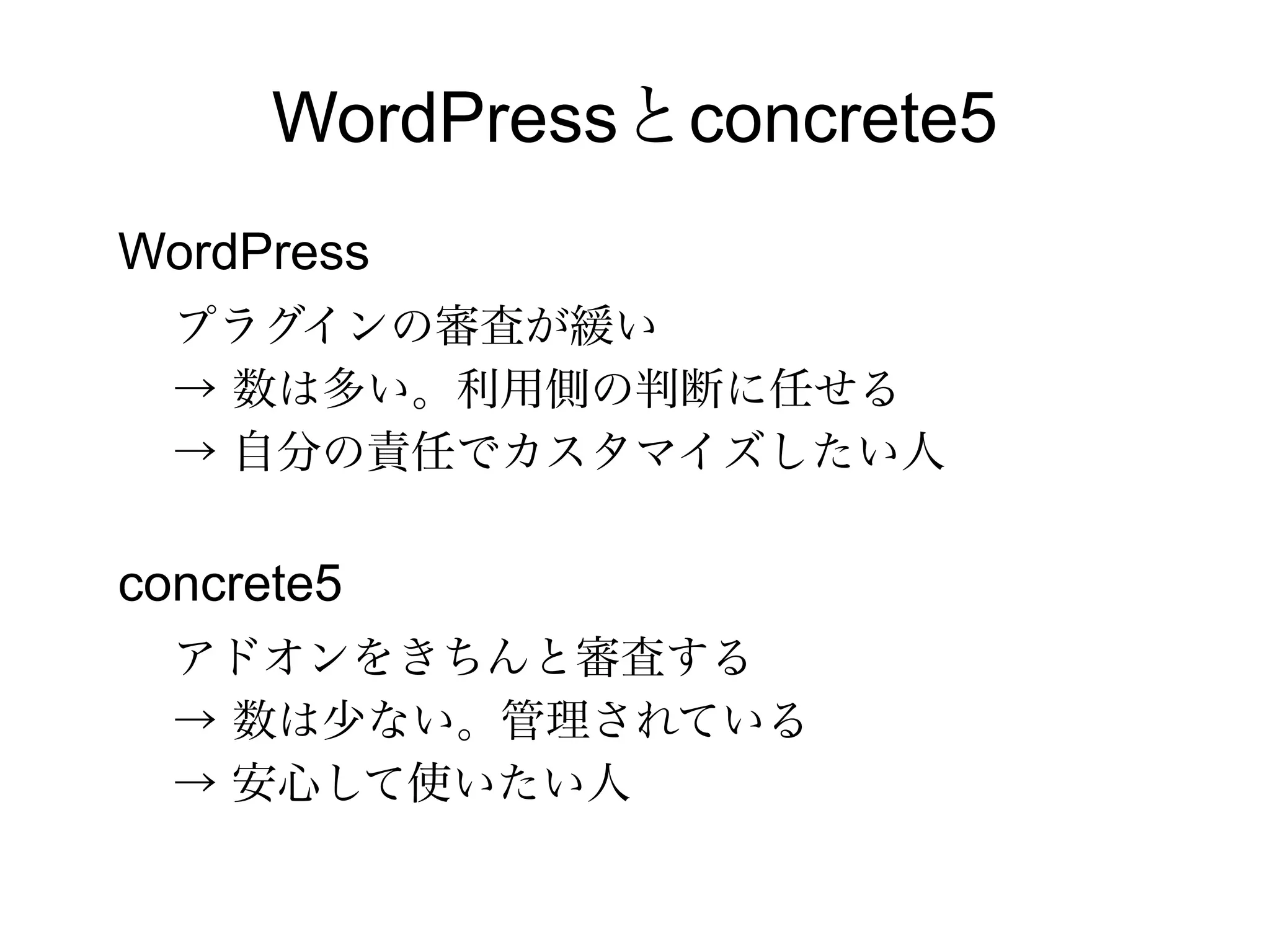WordPressとconcrete5
WordPress
プラグインの審査が緩い
→ 数は多い。利用側の判断に任せる
→ 自分の責任でカスタマイズしたい人
concrete5
アドオンをきちんと審査する
→ 数は少ない。管理されている
→ 安心して使いたい人
 