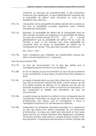 Préparation à Solvabilité II : traduction partielle des spécifications techniques EIOPA du 30 avril 2014
100
conforme au principe de proportionnalité. Si des estimations
moyennes sont appliquées, on peut généralement supposer que
la probabilité de défaut reste constante au cours de la
liquidation des créances.
TP.2.175. L’évaluation de la probabilité de défaut devrait tenir compte du
fait que la probabilité cumulée augmente avec l’horizon
temporel de l’évaluation.
TP.2.176. Exemple : la probabilité de défaut de la contrepartie dans les
deux années suivantes est supérieure à sa probabilité de défaut
au cours de l’année suivante. TP.2.177. On ne connait
généralement que la probabilité de défaut PD au cours de
l’année à venir. Si l’on anticipe que cette probabilité est
constante dans le temps, la probabilité de défaut de la
contrepartie en année t, PDt, peut être calculée comme suit :
PDt = PD∙(1 – PD)t-1.
TP.2.178. Cela n’empêche pas l’utilisation de simplifications lorsque leur
effet n’est pas important (cf. ci-dessous).
Taux de recouvrement (TR)
TP.2.179. Le taux de recouvrement est la part des dettes que la
contrepartie pourra honorer en cas de défaut.
TP.2.180. Si l’on ne dispose d’aucune estimation du taux de recouvrement
d’une contrepartie, le taux retenu ne devrait pas être supérieur à
50 %.
TP.2.181. Le degré d’appréciation qui peut être utilisé dans l’estimation du
taux de recouvrement devrait être limité, surtout lorsque, du fait
d’un faible nombre de défauts, on ne dispose que de peu de
données empiriques sur ce chiffre concernant les réassureurs, ce
qui compromet la fiabilité des estimations de taux de
recouvrement.
TP.2.182. La perte moyenne résultant du défaut d’une contrepartie devrait
comprendre l’estimation du risque de crédit de tout instrument
d’atténuation des risques que la contrepartie a fourni à
l’entreprise d’assurance ou de réassurance cédante.
TP.2.183. Cependant, les entreprises devraient procéder à un ajustement
au titre des pertes pour défaut anticipées de ces instruments
d’atténuation : le risque de crédit des instruments et tout autre
risque qui leur est associé devraient être également considérés.
On pourra omettre cette prise en compte lorsque l’impact n’est
pas important. L’importance sera évaluée en tenant compte des
 