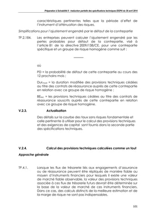 Préparation à Solvabilité II : traduction partielle des spécifications techniques EIOPA du 30 avril 2014
101
caractéristiques pertinentes telles que la période d’effet de
l’instrument d’atténuation des risques.
Simplifications pour l’ajustement engendré par le défaut de la contrepartie
TP.2.184. Les entreprises peuvent calculer l’ajustement engendré par les
pertes probables pour défaut de la contrepartie, visé à
l’article 81 de la directive 2009/138/CE, pour une contrepartie
spécifique et un groupe de risque homogène comme suit :
où
PD = la probabilité de défaut de cette contrepartie au cours des
12 prochains mois ;
Durmod = la duration modifiée des provisions techniques cédées
au titre des contrats de réassurance auprès de cette contrepartie
en relation avec ce groupe de risque homogène ;
BErec = les provisions techniques cédées au titre des contrats de
réassurance souscrits auprès de cette contrepartie en relation
avec ce groupe de risque homogène.
V.2.3. Actualisation
Des détails sur la courbe des taux sans risques fondamentale et
celle pertinente à utiliser pour le calcul des provisions techniques
et des exigences de capital sont fournis dans la seconde partie
des spécifications techniques.
V.2.4. Calcul des provisions techniques calculées comme un tout
Approche générale
TP.4.1. Lorsque les flux de trésorerie liés aux engagements d’assurance
ou de réassurance peuvent être répliqués de manière fiable au
moyen d’instruments financiers pour lesquels il existe une valeur
de marché fiable observable, la valeur des provisions techniques
associée à ces flux de trésorerie futurs devrait être déterminée sur
la base de la valeur de marché de ces instruments financiers.
Dans ce cas, des calculs distincts de la meilleure estimation et de
la marge de risque ne sont pas indispensables.
 