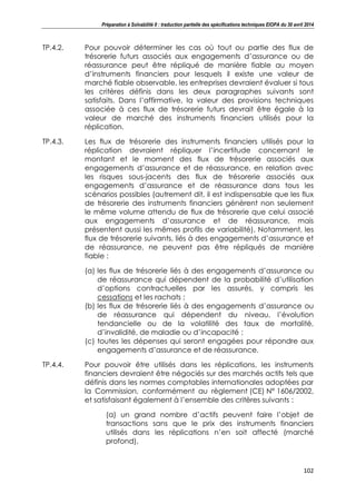 Préparation à Solvabilité II : traduction partielle des spécifications techniques EIOPA du 30 avril 2014
102
TP.4.2. Pour pouvoir déterminer les cas où tout ou partie des flux de
trésorerie futurs associés aux engagements d’assurance ou de
réassurance peut être répliqué de manière fiable au moyen
d’instruments financiers pour lesquels il existe une valeur de
marché fiable observable, les entreprises devraient évaluer si tous
les critères définis dans les deux paragraphes suivants sont
satisfaits. Dans l’affirmative, la valeur des provisions techniques
associée à ces flux de trésorerie futurs devrait être égale à la
valeur de marché des instruments financiers utilisés pour la
réplication.
TP.4.3. Les flux de trésorerie des instruments financiers utilisés pour la
réplication devraient répliquer l’incertitude concernant le
montant et le moment des flux de trésorerie associés aux
engagements d’assurance et de réassurance, en relation avec
les risques sous-jacents des flux de trésorerie associés aux
engagements d’assurance et de réassurance dans tous les
scénarios possibles (autrement dit, il est indispensable que les flux
de trésorerie des instruments financiers génèrent non seulement
le même volume attendu de flux de trésorerie que celui associé
aux engagements d’assurance et de réassurance, mais
présentent aussi les mêmes profils de variabilité). Notamment, les
flux de trésorerie suivants, liés à des engagements d’assurance et
de réassurance, ne peuvent pas être répliqués de manière
fiable :
(a) les flux de trésorerie liés à des engagements d’assurance ou
de réassurance qui dépendent de la probabilité d’utilisation
d’options contractuelles par les assurés, y compris les
cessations et les rachats ;
(b) les flux de trésorerie liés à des engagements d’assurance ou
de réassurance qui dépendent du niveau, l’évolution
tendancielle ou de la volatilité des taux de mortalité,
d’invalidité, de maladie ou d’incapacité ;
(c) toutes les dépenses qui seront engagées pour répondre aux
engagements d’assurance et de réassurance.
TP.4.4. Pour pouvoir être utilisés dans les réplications, les instruments
financiers devraient être négociés sur des marchés actifs tels que
définis dans les normes comptables internationales adoptées par
la Commission, conformément au règlement (CE) N° 1606/2002,
et satisfaisant également à l’ensemble des critères suivants :
(a) un grand nombre d’actifs peuvent faire l’objet de
transactions sans que le prix des instruments financiers
utilisés dans les réplications n’en soit affecté (marché
profond),
 