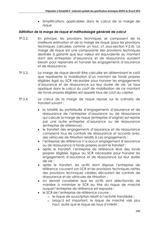 Préparation à Solvabilité II : traduction partielle des spécifications techniques EIOPA du 30 avril 2014
106
Simplifications applicables dans le calcul de la marge de
risque
Définition de la marge de risque et méthodologie générale de calcul
TP.5.2. En principe, les provisions techniques se composent de la
meilleure estimation et de la marge de risque (pour les provisions
techniques calculées comme un tout, cf. sous-section V.2.4). La
marge de risque est une composante des provisions techniques
destinée à garantir que leur valeur est équivalente au montant
dont des entreprises d’assurance et de réassurance auraient
besoin pour reprendre et honorer les engagements d’assurance
et de réassurance.
TP.5.3. La marge de risque devrait être calculée en déterminant le coût
que représente la mobilisation d’un montant de fonds propres
éligibles égal au SCR nécessaire pour honorer les engagements
d’assurance et de réassurance sur leur durée de vie. Le taux
appliqué dans le calcul du coût de mobilisation de ce montant
de fonds propres éligibles est appelé taux de coût du capital.
TP.5.4. Le calcul de la marge de risque repose sur le scénario de
transfert suivant :
la totalité du portefeuille d’engagements d’assurance et de
réassurance de l’entreprise d’assurance ou de réassurance
qui calcule la marge de risque (entreprise d’origine) est reprise
par une autre entreprise d’assurance ou de réassurance
(entreprise de référence) ;
le transfert des engagements d’assurance et de réassurance
comprend tous les contrats de réassurance et accords avec
des véhicules de titrisation relatifs à ces engagements ;
l’entreprise de référence n’a aucun engagement d’assurance
ou de réassurance ni fonds propres avant le transfert ;
après le transfert, l’entreprise de référence lève des fonds
propres éligibles égaux au SCR nécessaire pour honorer les
engagements d’assurance et de réassurance sur leur durée
de vie ;
après le transfert, les actifs dont dispose l’entreprise de
référence couvrent son SCR et les provisions techniques nettes
des provisions techniques cédées découlant de contrats de
réassurance et de véhicules de titrisation ;
on devrait considérer que les actifs sont sélectionnés de
manière à minimiser le SCR au titre du risque de marché
auquel l’entreprise de référence est exposée ;
le SCR de l’entreprise de référence couvre :
o le risque de souscription relatif à l’activité transférée ;
o lorsqu’il est important, le risque de marché visé plus
haut, autre que le risque de taux d’intérêt ;
 