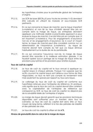 Préparation à Solvabilité II : traduction partielle des spécifications techniques EIOPA du 30 avril 2014
109
les hypothèses choisies pour le portefeuille global de l’entreprise
d’origine.
TP.5.15. Les SCR de base (BSCRRU(t) pour toutes les années t ≥ 0) devraient
être calculés en utilisant les modules et sous-modules SCR
pertinents.
TP.5.16. En ce qui concerne le risque de marché, seul le risque important
(« material ») et non lié au taux d’intérêt devrait être pris en
compte dans la marge de risque. Les entreprises devraient
appliquer une méthode réaliste (« practicable approach ») pour
évaluer le risque de marché. Il ne doit être pris en compte que s’il
est important (« material »). Pour les engagements d’assurance
non-vie et les engagements d’assurance vie à court et moyen
terme, le risque de marché peut être considéré comme nul. La
détermination de l’importance (« material ») du risque de
marché devrait tenir compte du fait que ce risque diminue
habituellement sur la durée de vie du portefeuille.
TP.5.17. En ce qui concerne l’assurance non-vie, la marge de risque
devrait être associée à la meilleure estimation globale. Il ne
faudrait opérer aucun partage de la marge de risque entre les
provisions pour primes et les provisions pour sinistres à payer.
Taux de coût du capital
TP.5.18. Le taux de coût du capital est le taux annuel à appliquer au
capital requis à chaque période. Puisque l’on suppose que les
actifs couvrant le capital requis sont détenus sous forme de titres
négociables, ce taux ne tient pas compte du rendement total
mais seulement du spread par rapport au taux sans risque.
TP.5.19. Le calibrage du taux de coût du capital est conforme aux
hypothèses retenues pour l’entreprise de référence. En pratique,
cela signifie que le taux de coût du capital devrait être cohérent
avec la capitalisation de l’entreprise de référence qui
correspond au SCR. Le taux de coût du capital ne dépend pas
de la solvabilité réelle de l’entreprise d’origine.
TP.5.20. La marge de risque devrait garantir que les provisions techniques
disponibles sont suffisantes pour un transfert, dans tous les
scénarios. Le taux de coût du capital doit donc être un taux
moyen de long terme, reflétant à la fois des périodes de stabilité
et des périodes de crise.
TP.5.21. Le taux de coût du capital à utiliser est de 6 %.
Niveau de granularité dans le calcul de la marge de risque
 