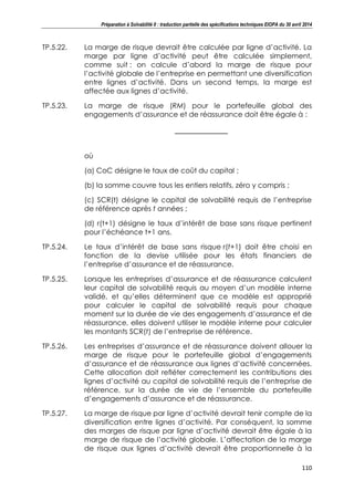 Préparation à Solvabilité II : traduction partielle des spécifications techniques EIOPA du 30 avril 2014
110
TP.5.22. La marge de risque devrait être calculée par ligne d’activité. La
marge par ligne d’activité peut être calculée simplement,
comme suit : on calcule d’abord la marge de risque pour
l’activité globale de l’entreprise en permettant une diversification
entre lignes d’activité. Dans un second temps, la marge est
affectée aux lignes d’activité.
TP.5.23. La marge de risque (RM) pour le portefeuille global des
engagements d’assurance et de réassurance doit être égale à :
où
(a) CoC désigne le taux de coût du capital ;
(b) la somme couvre tous les entiers relatifs, zéro y compris ;
(c) SCR(t) désigne le capital de solvabilité requis de l’entreprise
de référence après t années ;
(d) r(t+1) désigne le taux d’intérêt de base sans risque pertinent
pour l’échéance t+1 ans.
TP.5.24. Le taux d’intérêt de base sans risque r(t+1) doit être choisi en
fonction de la devise utilisée pour les états financiers de
l’entreprise d’assurance et de réassurance.
TP.5.25. Lorsque les entreprises d’assurance et de réassurance calculent
leur capital de solvabilité requis au moyen d’un modèle interne
validé, et qu’elles déterminent que ce modèle est approprié
pour calculer le capital de solvabilité requis pour chaque
moment sur la durée de vie des engagements d’assurance et de
réassurance, elles doivent utiliser le modèle interne pour calculer
les montants SCR(t) de l’entreprise de référence.
TP.5.26. Les entreprises d’assurance et de réassurance doivent allouer la
marge de risque pour le portefeuille global d’engagements
d’assurance et de réassurance aux lignes d’activité concernées.
Cette allocation doit refléter correctement les contributions des
lignes d’activité au capital de solvabilité requis de l’entreprise de
référence, sur la durée de vie de l’ensemble du portefeuille
d’engagements d’assurance et de réassurance.
TP.5.27. La marge de risque par ligne d’activité devrait tenir compte de la
diversification entre lignes d’activité. Par conséquent, la somme
des marges de risque par ligne d’activité devrait être égale à la
marge de risque de l’activité globale. L’affectation de la marge
de risque aux lignes d’activité devrait être proportionnelle à la
 