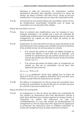 Préparation à Solvabilité II : traduction partielle des spécifications techniques EIOPA du 30 avril 2014
114
identique à celle de l’assurance vie. Cependant, certains
ajustements devraient être apportés concernant le risque de
révision (le risque d’inflation doit être inclus), tandis qu’aucune
simplification n’est proposée pour le risque de catastrophe santé.
TP.5.45. Concernant le sous-module Risque de souscription santé non-SLT,
les simplifications (éventuelles) introduites pour le risque de
souscription non-vie devraient être utilisées.
Risque de souscription non-vie
TP.5.46. Dans le contexte des simplifications pour les modules et sous-
modules individuels, il ne semble pas y avoir de méthode de
simplification évidente de la formule appliquée pour le calcul des
chargements en capital au titre du risque de primes et de
provisionnement.
TP.5.47. Cependant, le calcul des SCR futurs liés au risque de primes et de
provisionnement sera quelque peu simplifié car les reconductions
et les activités futures ne sont pas prises en compte :
• Si le volume des primes en année t est faible comparé au
volume des réserves, il peut être fixé à 0. Exemple : une
activité ne comprenant pas de contrats pluriannuels, où le
volume des primes peut être fixé à 0 pour toutes les années
futures t où t ≥ 1.
• Si le volume des primes est égal à zéro, le chargement en
capital au titre de la souscription non-vie peut être
approché par la formule :
3∙σ (res,mod) ∙ PCO Net (t),
où σ (res,mod) représente l’écart type agrégé pour le risque de
réserve et PCONet(t) la meilleure estimation de la provision pour
sinistres à payer nette de réassurance en année t.
TP.5.48. Par ailleurs, le chargement au titre du risque de souscription pour
le risque de catastrophe ne devrait être pris en compte que pour
les contrats d’assurance existants en t = 0.
Risque de défaut de contrepartie
TP.5.49. Le chargement au titre du risque de défaut de contrepartie lié
aux cessions en réassurance peut être directement calculé à
partir de la définition pour chaque segment et chaque année. Si
l’exposition au défaut des réassureurs ne varie pas
considérablement au cours des années de développement, le
chargement au titre du risque peut être approché en appliquant
la quote-part des réassureurs dans la meilleure estimation au
niveau de chargement pour le risque observé en année 0.
 
