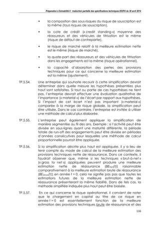 Préparation à Solvabilité II : traduction partielle des spécifications techniques EIOPA du 30 avril 2014
116
• la composition des sous-risques du risque de souscription est
la même (tous risques de souscription),
• la cote de crédit (« credit standing ») moyenne des
réassureurs et des véhicules de titrisation est le même
(risque de défaut de contrepartie),
• le risque de marché relatif à la meilleure estimation nette
est le même (risque de marché),
• la quote-part des réassureurs et des véhicules de titrisation
dans les engagements est la même (risque opérationnel),
• la capacité d’absorption des pertes des provisions
techniques pour ce qui concerne la meilleure estimation
est la même (ajustement).
TP.5.54. Une entreprise qui souhaite recourir à cette simplification devrait
déterminer dans quelle mesure les hypothèses présentées plus
haut sont satisfaites. Si tout ou partie de ces hypothèses ne tient
pas, l’entreprise devrait effectuer une évaluation qualitative de
l’importance (« material ») de l’écart par rapport aux hypothèses.
Si l’impact de cet écart n’est pas important (« material »)
comparée à la marge de risque globale, la simplification peut
être utilisée. Dans le cas contraire, l’entreprise est invitée à utiliser
une méthode de calcul plus élaborée.
TP.5.55. L’entreprise peut également appliquer la simplification de
manière segmentée au fil des ans. Exemple : si l’activité peut être
divisée en sous-lignes ayant une maturité différente, la période
totale de run-off des engagements peut être divisée en périodes
d’années consécutives pour lesquelles une méthode de calcul
proportionnelle pourrait être appliquée.
TP.5.56. Si la simplification décrite plus haut est appliquée, il y a lieu de
tenir compte du mode de calcul de la meilleure estimation des
provisions techniques nette de réassurance. Dans ce contexte, il
faudrait observer que, même si les techniques « brut-à-net »
(« gross to net ») appliquées peuvent produire une meilleure
estimation nette de réassurance (BENet(t)) raisonnable
comparativement à la meilleure estimation brute de réassurance
(BEGross(t)) en année t = 0, cela ne signifie pas pas que toutes les
estimations futures de la meilleure estimation nette de
réassurance présenteront la même fiabilité. Dans de tels cas, la
méthode simplifiée indiquée plus haut peut être biaisée.
TP.5.57. En ce qui concerne le risque opérationnel, il convient de noter
que le chargement en capital au titre de ce risque en
année t = 0 est essentiellement fonction de la meilleure
estimation des provisions techniques brute de réassurance et des
 