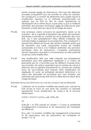Préparation à Solvabilité II : traduction partielle des spécifications techniques EIOPA du 30 avril 2014
117
primes acquises brutes de réassurance, ainsi que des dépenses
annuelles (uniquement pour les activités en unités de compte).
Par conséquent, il convient de déterminer dans quelle mesure la
simplification reposant sur la méthode proportionnelle qui
suppose que les SCR au titre du risque opérationnel se
développent de la même façon (« pari passu ») que la meilleure
estimation des provisions techniques nette de réassurance peut
introduire un biais dans les calculs de la marge de risque.
TP.5.58. Une remarque voisine concerne les ajustements, basés sur les
scénarios, de la capacité d’absorption des pertes des provisions
techniques à prendre en compte lors de la projection des futurs
SCR, car il sera probablement (très) difficile d’élaborer des
scénarios fiables à appliquer à ces projections. Par conséquent, il
pourrait être difficile de trouver des solutions faisables autres que
de permettre que cette composante évolue de manière
comparable (« in line ») à la meilleure estimation des provisions
techniques nette de réassurance. L’entreprise participante
devrait cependant procéder à une évaluation du biais potentiel
causé par cette simplification.
TP.5.59. Une simplification telle que celle indiquée aux paragraphes
précédents peut être également appliquée à un niveau de
granularité plus fin, c’est-à-dire pour les différents modules et/ou
sous-modules. On notera cependant que le nombre de calculs à
effectuer sera en général proportionnel au nombre de modules
et/ou de sous-modules pour lesquels cette simplification est
appliquée. En outre, les entreprises devraient déterminer si un
calcul plus granulaire tel qu’indiqué plus haut produira une
estimation plus exacte des SCR futurs à utiliser dans le calcul de la
marge de risque.
Estimation de tous les SCR futurs « en une fois » (niveau 4 de la hiérarchie)
TP.5.60. L’utilisation de la duration modifiée des passifs pour calculer les
SCR actuel et futurs en une seule fois constitue un exemple
représentatif d’une simplification de niveau 4 de la structure
hiérarchique :
CoCM = (CoC/(1+r1))∙Durmod(0) ∙SCRRU (0),
où
SCRRU(0) = le SCR calculé en année t = 0 pour le portefeuille
d’engagements d’assurance et de réassurance de l’entreprise
de référence,
Durmod(0) = la duration modifiée des engagements d’assurance
et de réassurance nets de réassurance de l’entreprise en
année t = 0 ; et
 