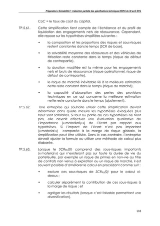 Préparation à Solvabilité II : traduction partielle des spécifications techniques EIOPA du 30 avril 2014
118
CoC = le taux de coût du capital.
TP.5.61. Cette simplification tient compte de l’échéance et du profil de
liquidation des engagements nets de réassurance. Cependant,
elle repose sur les hypothèses simplifiées suivantes :
• la composition et les proportions des risques et sous-risques
restent constantes dans le temps (SCR de base),
• la solvabilité moyenne des réassureurs et des véhicules de
titrisation reste constante dans le temps (risque de défaut
de contrepartie),
• la duration modifiée est la même pour les engagements
nets et bruts de réassurance (risque opérationnel, risque de
défaut de contrepartie),
• le risque de marché inévitable lié à la meilleure estimation
nette reste constant dans le temps (risque de marché),
• la capacité d’absorption des pertes des provisions
techniques en ce qui concerne la meilleure estimation
nette reste constante dans le temps (ajustement).
TP.5.62. Une entreprise qui souhaite utiliser cette simplification devrait
déterminer dans quelle mesure les hypothèses évoquées plus
haut sont satisfaites. Si tout ou partie de ces hypothèses ne tient
pas, elle devrait effectuer une évaluation qualitative de
l’importance (« materilatiy ») de l’écart par rapport aux
hypothèses. Si l’impact de l’écart n’est pas important
(« material ») comparée à la marge de risque globale, la
simplification peut être utilisée. Dans le cas contraire, l’entreprise
devrait ajuster la formule ou utiliser une méthode de calcul plus
élaborée.
TP.5.63. Lorsque le SCRRU(0) comprend des sous-risques importants
(« material ») qui n’existeront pas sur toute la durée de vie du
portefeuille, par exemple un risque de primes en non-vie au titre
de contrats non venus à expiration ou un risque de marché, il est
souvent possible d’améliorer le calcul en procédant comme suit :
• exclure ces sous-risques de SCRRU(0) pour le calcul ci-
dessus ;
• calculer séparément la contribution de ces sous-risques à
la marge de risque ; et
• agréger les résultats (lorsque c’est faisable permettant une
diversification).
 