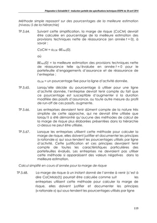 Préparation à Solvabilité II : traduction partielle des spécifications techniques EIOPA du 30 avril 2014
119
Méthode simple reposant sur des pourcentages de la meilleure estimation
(niveau 5 de la hiérarchie)
TP.5.64. Suivant cette simplification, la marge de risque (CoCM) devrait
être calculée en pourcentage de la meilleure estimation des
provisions techniques nette de réassurance (en année t = 0), à
savoir :
CoCM = αLOB ∙BENet(0),
où
BENet(0) = la meilleure estimation des provisions techniques nette
de réassurance telle qu’évaluée en année t = 0 pour le
portefeuille d’engagements d’assurance et de réassurance de
l’entreprise ;
αLOB = un pourcentage fixe pour la ligne d’activité donnée.
TP.5.65. Lorsqu’elle décide du pourcentage à utiliser pour une ligne
d’activité donnée, l’entreprise devrait tenir compte du fait que
ce pourcentage est susceptible d’augmenter si la duration
modifiée des passifs d’assurance, ou toute autre mesure du profil
de run-off de ces passifs, augmente.
TP.5.66. Les entreprises devraient tenir dûment compte de la nature très
simpliste de cette approche, qui ne devrait être utilisée que
lorsqu’il a été démontré qu’aucune des méthodes de calcul de
la marge de risque plus élaborées présentées dans la hiérarchie
ci-dessus ne peut être utilisée.
TP.5.67. Lorsque les entreprises utilisent cette méthode pour calculer la
marge de risque, elles doivent justifier et documenter les principes
(« rationale ») qui sous-tendent les pourcentages utilisés par ligne
d’activité. Cette justification et ces principes devraient tenir
compte de toutes les caractéristiques particulières des
portefeuilles évalués. Les entreprises ne devraient pas utiliser
cette méthode si apparaissent des valeurs négatives dans la
meilleure estimation.
Calcul simplifé en cours d’année pour la marge de risque
TP.5.68. La marge de risque à un instant donné de l’année à venir (c’est à
dire CoCMlob(t)) pourrait être calculée comme suit les
entreprises utilisent cette méthode pour calculer la marge de
risque, elles doivent justifier et documenter les principes
(« rationale ») qui sous-tendent les pourcentages utilisés par ligne
 