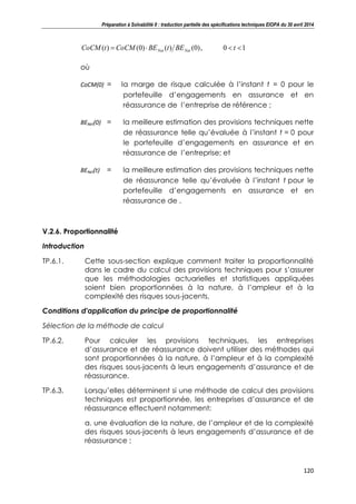 Préparation à Solvabilité II : traduction partielle des spécifications techniques EIOPA du 30 avril 2014
120
10,)0()()0()( tBEtBECoCMtCoCM NetNet
où
CoCM(0) = la marge de risque calculée à l’instant t = 0 pour le
portefeuille d’engagements en assurance et en
réassurance de l’entreprise de référence ;
BENet(0) = la meilleure estimation des provisions techniques nette
de réassurance telle qu’évaluée à l’instant t = 0 pour
le portefeuille d’engagements en assurance et en
réassurance de l’entreprise; et
BENet(t) = la meilleure estimation des provisions techniques nette
de réassurance telle qu’évaluée à l’instant t pour le
portefeuille d’engagements en assurance et en
réassurance de .
V.2.6. Proportionnalité
Introduction
TP.6.1. Cette sous-section explique comment traiter la proportionnalité
dans le cadre du calcul des provisions techniques pour s’assurer
que les méthodologies actuarielles et statistiques appliquées
soient bien proportionnées à la nature, à l’ampleur et à la
complexité des risques sous-jacents.
Conditions d'application du principe de proportionnalité
Sélection de la méthode de calcul
TP.6.2. Pour calculer les provisions techniques, les entreprises
d’assurance et de réassurance doivent utiliser des méthodes qui
sont proportionnées à la nature, à l’ampleur et à la complexité
des risques sous-jacents à leurs engagements d’assurance et de
réassurance.
TP.6.3. Lorsqu’elles déterminent si une méthode de calcul des provisions
techniques est proportionnée, les entreprises d’assurance et de
réassurance effectuent notamment:
a. une évaluation de la nature, de l’ampleur et de la complexité
des risques sous-jacents à leurs engagements d’assurance et de
réassurance ;
 