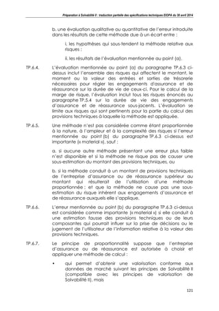 Préparation à Solvabilité II : traduction partielle des spécifications techniques EIOPA du 30 avril 2014
121
b. une évaluation qualitative ou quantitative de l’erreur introduite
dans les résultats de cette méthode due à un écart entre :
i. les hypothèses qui sous-tendent la méthode relative aux
risques ;
ii. les résultats de l’évaluation mentionnée au point (a).
TP.6.4. L’évaluation mentionnée au point (a) du paragraphe TP.6.3 ci-
dessus inclut l’ensemble des risques qui affectent le montant, le
moment ou la valeur des entrées et sorties de trésorerie
nécessaires pour régler les engagements d'assurance et de
réassurance sur la durée de vie de ceux-ci. Pour le calcul de la
marge de risque, l’évaluation inclut tous les risques énoncés au
paragraphe TP.5.4 sur la durée de vie des engagements
d’assurance et de réassurance sous-jacents. L’évaluation se
limite aux risques qui sont pertinents pour la partie du calcul des
provisions techniques à laquelle la méthode est appliquée.
TP.6.5. Une méthode n’est pas considérée comme étant proportionnée
à la nature, à l’ampleur et à la complexité des risques si l’erreur
mentionnée au point (b) du paragraphe TP.6.3 ci-dessus est
importante (« material »), sauf :
a. si aucune autre méthode présentant une erreur plus faible
n’est disponible et si la méthode ne risque pas de causer une
sous-estimation du montant des provisions techniques, ou
b. si la méthode conduit à un montant de provisions techniques
de l’entreprise d’assurance ou de réassurance supérieur au
montant qui résulterait de l’utilisation d’une méthode
proportionnée ; et que la méthode ne cause pas une sous-
estimation du risque inhérent aux engagements d’assurance et
de réassurance auxquels elle s’applique.
TP.6.6. L’erreur mentionnée au point (b) du paragraphe TP.6.3 ci-dessus
est considérée comme importante (« material ») si elle conduit à
une estimation fausse des provisions techniques ou de leurs
composantes qui pourrait influer sur la prise de décisions ou le
jugement de l’utilisateur de l’information relative à la valeur des
provisions techniques.
TP.6.7. Le principe de proportionnalité suppose que l’entreprise
d’assurance ou de réassurance est autorisée à choisir et
appliquer une méthode de calcul :
• qui permet d’obtenir une valorisation conforme aux
données de marché suivant les principes de Solvabilité II
(compatible avec les principes de valorisation de
Solvabilité II), mais
 