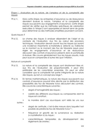 Préparation à Solvabilité II : traduction partielle des spécifications techniques EIOPA du 30 avril 2014
123
Étape 1 : évaluation de la nature, de l’ampleur et de la complexité des
risques
TP.6.11. Dans cette étape, les entreprises d’assurance ou de réassurance
devraient évaluer la nature, l’ampleur et la complexité des
risques sous-jacents aux engagements d’assurance. Cette étape
permet de vérifier que les méthodes spécifiques de valorisation
exécutées à l’étape 2 sont appropriées et devrait servir de guide
pour déterminer où des méthodes simplifiées pourraient convenir.
Quels risques ?
TP.6.12. Le champ des risques à analyser dépendent de l’objet et du
contexte de l’évaluation. Aux fins du calcul des provisions
techniques, l’évaluation devrait couvrir tous les risques qui auront
une incidence importante (« materially ») (directe ou indirecte)
sur le montant ou le moment des flux de trésorerie requis pour
régler les engagements d’assurance et de réassurance
découlant des contrats d’assurance présents dans le portefeuille
à évaluer. Elle couvre généralement tous les risques assurés, mais
peut aussi en comprendre d’autres tels que l’inflation.
Nature et complexité
TP.6.13. La nature et la complexité des risques sont étroitement liées et,
aux fins de l’évaluation de proportionnalité, il peut être
préférable de les caractériser ensemble. On peut en effet
considérer que la complexité fait partie intégrante de la nature
des risques, qui est un concept plus large 8.
TP.6.14. En termes mathématiques, la nature des risques sous-jacents aux
contrats d’assurance pourrait être décrite par la distribution des
probabilités des flux de trésorerie futurs découlant des contrats.
Elle couvre les caractéristiques suivantes :
• degré d’homogénéité des risques ;
• variété des différents sous-risques ou composantes dont le
risque est constitué ;
• la manière dont ces sous-risques sont reliés les uns aux
autres ;
• degré de certitude, c’est-à-dire mesure dans laquelle il est
possible de prédire les flux de trésorerie futurs 9 ;
• fréquence et gravité de la survenance ou réalisation
(« crystallisation ») du risque ;
• caractéristiques temporelles du développement des
règlements de sinistres ;
 