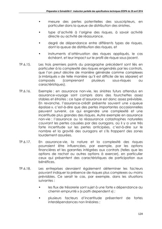 Préparation à Solvabilité II : traduction partielle des spécifications techniques EIOPA du 30 avril 2014
124
• mesure des pertes potentielles des souscripteurs, en
particulier dans la queue de distribution des sinistres.
• type d’activité à l’origine des risques, à savoir activité
directe ou activité de réassurance.
• degré de dépendance entre différents types de risques,
dont la queue de distribution des risques, et
• instruments d’atténuation des risques appliqués, le cas
échéant, et leur impact sur le profil de risque sous-jacent.
TP.6.15. Les trois premiers points du paragraphe précédent sont liés en
particulier à la complexité des risques engendrés par les contrats,
que l’on peut décrire de manière générale comme complexes
(« imbriqués » de telle manière qu’il est difficile de les séparer) et
composés (comprenant plusieurs sous-risques ou
caractéristiques).
TP.6.16. Exemple : en assurance non-vie, les sinistres futurs attendus en
assurance-voyage sont compris dans des fourchettes assez
stables et étroites ; ce type d’assurance est donc assez prévisible.
En revanche, l’assurance-crédit présente souvent une « queue
épaisse », c’est-à-dire que des pertes importantes occasionnelles
peuvent survenir, ce qui engendre une complexité et une
incertitude plus grandes des risques. Autre exemple en assurance
non-vie : l’assurance ou la réassurance catastrophes naturelles
couvrant les pertes causées par des ouragans, où il y a une très
forte incertitude sur les pertes anticipées, c’est-à-dire sur le
nombre et la gravité des ouragans et s’ils frappent des zones
lourdement assurées.
TP.6.17. En assurance-vie, la nature et la complexité des risques
pourraient être influencées, par exemple, par les options
financières et les garanties intégrées aux contrats (telles que les
options de rachat ou autres options à exercer), en particulier
ceux qui présentent des caractéristiques de participation aux
bénéfices.
TP.6.18. Les entreprises devraient également déterminer les facteurs
pouvant indiquer la présence de risques plus complexes ou moins
prévisibles. Ce serait le cas, par exemple, dans les situations
suivantes :
• les flux de trésorerie sont sujet à une forte « dépendance au
chemin emprunté » (« path dependent ») ;
• plusieurs facteurs d’incertitude présentent de fortes
interdépendances non linéaires ;
 