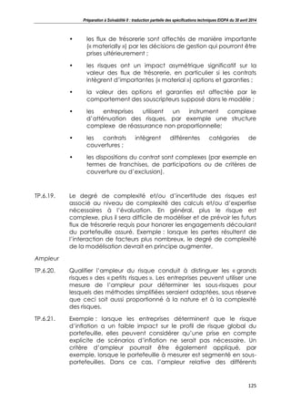 Préparation à Solvabilité II : traduction partielle des spécifications techniques EIOPA du 30 avril 2014
125
• les flux de trésorerie sont affectés de manière importante
(« materially ») par les décisions de gestion qui pourront être
prises ultérieurement ;
• les risques ont un impact asymétrique significatif sur la
valeur des flux de trésorerie, en particulier si les contrats
intègrent d’importantes (« material ») options et garanties ;
• la valeur des options et garanties est affectée par le
comportement des souscripteurs supposé dans le modèle ;
• les entreprises utilisent un instrument complexe
d’atténuation des risques, par exemple une structure
complexe de réassurance non proportionnelle;
• les contrats intègrent différentes catégories de
couvertures ;
• les dispositions du contrat sont complexes (par exemple en
termes de franchises, de participations ou de critères de
couverture ou d’exclusion).
TP.6.19. Le degré de complexité et/ou d’incertitude des risques est
associé au niveau de complexité des calculs et/ou d’expertise
nécessaires à l’évaluation. En général, plus le risque est
complexe, plus il sera difficile de modéliser et de prévoir les futurs
flux de trésorerie requis pour honorer les engagements découlant
du portefeuille assuré. Exemple : lorsque les pertes résultent de
l’interaction de facteurs plus nombreux, le degré de complexité
de la modélisation devrait en principe augmenter.
Ampleur
TP.6.20. Qualifier l’ampleur du risque conduit à distinguer les « grands
risques » des « petits risques ». Les entreprises peuvent utiliser une
mesure de l’ampleur pour déterminer les sous-risques pour
lesquels des méthodes simplifiées seraient adaptées, sous réserve
que ceci soit aussi proportionné à la nature et à la complexité
des risques.
TP.6.21. Exemple : lorsque les entreprises déterminent que le risque
d’inflation a un faible impact sur le profil de risque global du
portefeuille, elles peuvent considérer qu’une prise en compte
explicite de scénarios d’inflation ne serait pas nécessaire. Un
critère d’ampleur pourrait être également appliqué, par
exemple, lorsque le portefeuille à mesurer est segmenté en sous-
portefeuilles. Dans ce cas, l’ampleur relative des différents
 