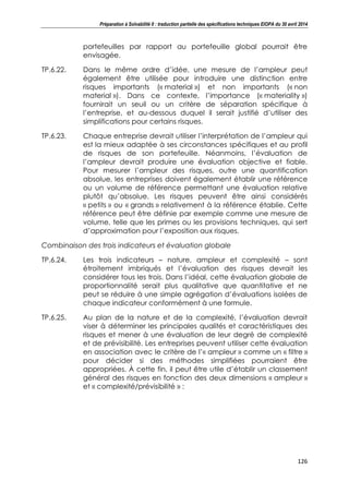 Préparation à Solvabilité II : traduction partielle des spécifications techniques EIOPA du 30 avril 2014
126
portefeuilles par rapport au portefeuille global pourrait être
envisagée.
TP.6.22. Dans le même ordre d’idée, une mesure de l’ampleur peut
également être utilisée pour introduire une distinction entre
risques importants (« material ») et non importants (« non
material »). Dans ce contexte, l’importance (« materiality »)
fournirait un seuil ou un critère de séparation spécifique à
l’entreprise, et au-dessous duquel il serait justifié d’utiliser des
simplifications pour certains risques.
TP.6.23. Chaque entreprise devrait utiliser l’interprétation de l’ampleur qui
est la mieux adaptée à ses circonstances spécifiques et au profil
de risques de son portefeuille. Néanmoins, l’évaluation de
l’ampleur devrait produire une évaluation objective et fiable.
Pour mesurer l’ampleur des risques, outre une quantification
absolue, les entreprises doivent également établir une référence
ou un volume de référence permettant une évaluation relative
plutôt qu’absolue. Les risques peuvent être ainsi considérés
« petits » ou « grands » relativement à la référence établie. Cette
référence peut être définie par exemple comme une mesure de
volume, telle que les primes ou les provisions techniques, qui sert
d’approximation pour l’exposition aux risques.
Combinaison des trois indicateurs et évaluation globale
TP.6.24. Les trois indicateurs – nature, ampleur et complexité – sont
étroitement imbriqués et l’évaluation des risques devrait les
considérer tous les trois. Dans l’idéal, cette évaluation globale de
proportionnalité serait plus qualitative que quantitative et ne
peut se réduire à une simple agrégation d’évaluations isolées de
chaque indicateur conformément à une formule.
TP.6.25. Au plan de la nature et de la complexité, l’évaluation devrait
viser à déterminer les principales qualités et caractéristiques des
risques et mener à une évaluation de leur degré de complexité
et de prévisibilité. Les entreprises peuvent utiliser cette évaluation
en association avec le critère de l’« ampleur » comme un « filtre »
pour décider si des méthodes simplifiées pourraient être
appropriées. À cette fin, il peut être utile d’établir un classement
général des risques en fonction des deux dimensions « ampleur »
et « complexité/prévisibilité » :
 