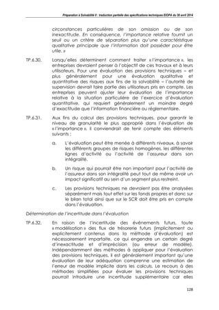 Préparation à Solvabilité II : traduction partielle des spécifications techniques EIOPA du 30 avril 2014
128
circonstances particulières de son omission ou de son
inexactitude. En conséquence, l’importance relative fournit un
seuil ou un critère de séparation plus qu’une caractéristique
qualitative principale que l’information doit posséder pour être
utile. »
TP.6.30. Lorsqu’elles déterminent comment traiter « l’importance », les
entreprises devraient penser à l’objectif de ces travaux et à leurs
utilisateurs. Pour une évaluation des provisions techniques – et
plus généralement pour une évaluation qualitative et
quantitative des risques aux fins de la solvabilité – l’autorité de
supervision devrait faire partie des utilisateurs pris en compte. Les
entreprises peuvent ajuster leur évaluation de l’importance
relative à la situation particulière de l’exercice d’évaluation
quantitative, qui requiert généralement un moindre degré
d’exactitude que l’information financière ou réglementaire.
TP.6.31. Aux fins du calcul des provisions techniques, pour garantir le
niveau de granularité le plus approprié dans l’évaluation de
« l’importance », il conviendrait de tenir compte des éléments
suivants :
a. L’évaluation peut être menée à différents niveaux, à savoir
les différents groupes de risques homogènes, les différentes
lignes d’activité ou l’activité de l’assureur dans son
intégralité.
b. Un risque qui pourrait être non important pour l’activité de
l’assureur dans son intégralité peut tout de même avoir un
impact significatif au sein d’un segment plus restreint.
c. Les provisions techniques ne devraient pas être analysées
séparément mais tout effet sur les fonds propres et donc sur
le bilan total ainsi que sur le SCR doit être pris en compte
dans l’évaluation.
Détermination de l’incertitude dans l’évaluation
TP.6.32. En raison de l’incertitude des événements futurs, toute
« modélisation » des flux de trésorerie futurs (implicitement ou
explicitement contenus dans la méthode d’évaluation) est
nécessairement imparfaite, ce qui engendre un certain degré
d’inexactitude et d’imprécision (ou erreur de modèle).
Indépendamment des méthodes à appliquer pour l’évaluation
des provisions techniques, il est généralement important qu’une
évaluation de leur adéquation comprenne une estimation de
l’erreur de modèle implicite dans les calculs. Le recours à des
méthodes simplifiées pour évaluer les provisions techniques
pourrait introduire une incertitude supplémentaire car elles
 