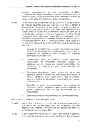 Préparation à Solvabilité II : traduction partielle des spécifications techniques EIOPA du 30 avril 2014
129
reposent généralement sur des hypothèses simplifiées
concernant les risques modélisés (comme l’indépendance de
certains risques, la proportionnalité entre différents facteurs de
risque, la non-prise en compte des événements futurs…).
TP.6.33. Les entreprises ne sont pas tenues de quantifier le degré d’erreur
de modèle (quantification qui serait de toute façon difficile à
réaliser) ni de recalculer la valeur de leurs provisions techniques
en utilisant une méthode plus complexe pour démontrer que
l’écart entre le résultat de la méthode choisie et celui de la
méthode plus complexe n’est pas important. Il suffira d’avoir
l’assurance raisonnable que l’erreur liée à l’application de la
méthode choisie (et donc la différence entre ces deux montants)
n’est pas significative. TP.6.34. Cette évaluation peut recourir à
un jugement d’expert ou à des méthodes plus élaborées, par
exemple :
• Analyse de sensibilité dans le cadre du modèle appliqué :
c’est-à-dire faire varier les paramètres et/ou les données en
observant la fourchette dans laquelle la meilleure
estimation pourrait se situer.
• Comparaison avec les résultats d’autres méthodes :
l’application de différentes méthodes apporte un
éclairage sur les erreurs de modèle potentielles. Ces
méthodes ne doivent pas être nécessairement plus
complexes.
• Statistiques descriptives : dans certains cas, le modèle
appliqué permet d’obtenir des statistiques descriptives sur
l’erreur contenue dans l’estimation11. Ces informations
peuvent faciliter la description quantitative des sources
d’incertitude.
• Contrôle ex post : la comparaison des résultats de
l’estimation avec l’expérience peut aider à repérer des
écarts systémiques dus à des insuffisances de la
modélisation.
• Scénario d’évaluation quantitative pris comme référence.
Démarche en cas d’erreur anticipée significative
TP.6.535. Lorsqu’elles anticipent qu’une technique d’évaluation produira
une erreur de modèle importante, les entreprises devraient
appliquer une méthode d’évaluation plus appropriée parmi les
méthodes alternatives disponibles.
TP.6.36. Il peut néanmoins arriver qu’elles soient contraintes d’appliquer
une méthode produisant une erreur significative. Les entreprises
 