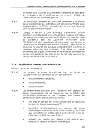 Préparation à Solvabilité II : traduction partielle des spécifications techniques EIOPA du 30 avril 2014
130
devraient alors fournir la documentation afférente et considérer
les implications de l’incertitude accrue pour la fiabilité de
l’évaluation et leur solvabilité globale.
TP.6.37. Les entreprises devraient en particulier déterminer si le niveau
accru d’incertitude des estimations est correctement traité dans
la détermination du SCR et dans la fixation de la marge de risque
dans les provisions techniques.
TP.6.38. Lorsque le recours à une technique d’évaluation accroît
significativement le degré d’incertitude de la meilleure estimation
des passifs, les entreprises devraient intégrer une certaine dose
de prudence dans les jugements intervenant dans
l’établissement des hypothèses et paramètres sous-jacents à
l’évaluation de la meilleure estimation. Toutefois, l’exercice de la
prudence ne devrait pas conduire à délibérément surestimer la
meilleure estimation des provisions. Pour éviter un double
décompte des risques, l’évaluation de la meilleure estimation ne
devrait pas présenter de biais et ne devrait pas contenir de
marge supplémentaire de prudence.
V.2.6.1. Simplifications possibles pour l’assurance vie
Facteurs de risques biométriques
TP.6.39. Les facteurs de risques biométriques sont des risques de
souscription liés aux conditions de vie, par exemple :
• taux de mortalité/longévité,
• taux de morbidité,
• taux d’invalidité.
TP.6.40. Les simplifications possibles pour l’obtention des facteurs de
risques biométriques, qui ne recouvrent pas la totalité des
simplifications autorisées et qui pourraient être utilisées en
combinaison, sont notamment les suivantes :
• non-prise en compte des futurs changements anticipés des
facteurs de risques biométriques 12 ;
• hypothèse d’indépendance des facteurs de risque
biométriques vis-à-vis de toute autre variable (c’est-à-dire
que la mortalité est indépendante de l’évolution future de
l’état de morbidité des souscripteurs) ;
• utilisation de données de cohortes ou de périodes pour
analyser les facteurs de risques biométriques ;
 