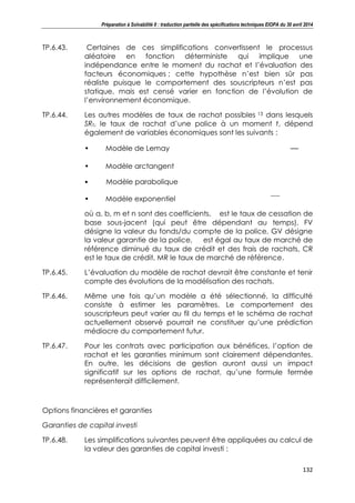 Préparation à Solvabilité II : traduction partielle des spécifications techniques EIOPA du 30 avril 2014
132
TP.6.43. Certaines de ces simplifications convertissent le processus
aléatoire en fonction déterministe qui implique une
indépendance entre le moment du rachat et l’évaluation des
facteurs économiques ; cette hypothèse n’est bien sûr pas
réaliste puisque le comportement des souscripteurs n’est pas
statique, mais est censé varier en fonction de l’évolution de
l’environnement économique.
TP.6.44. Les autres modèles de taux de rachat possibles 13 dans lesquels
SRt, le taux de rachat d’une police à un moment t, dépend
également de variables économiques sont les suivants :
• Modèle de Lemay
• Modèle arctangent
• Modèle parabolique
• Modèle exponentiel
où a, b, m et n sont des coefficients, est le taux de cessation de
base sous-jacent (qui peut être dépendant au temps), FV
désigne la valeur du fonds/du compte de la police, GV désigne
la valeur garantie de la police, est égal au taux de marché de
référence diminué du taux de crédit et des frais de rachats, CR
est le taux de crédit, MR le taux de marché de référence.
TP.6.45. L’évaluation du modèle de rachat devrait être constante et tenir
compte des évolutions de la modélisation des rachats.
TP.6.46. Même une fois qu’un modèle a été sélectionné, la difficulté
consiste à estimer les paramètres. Le comportement des
souscripteurs peut varier au fil du temps et le schéma de rachat
actuellement observé pourrait ne constituer qu’une prédiction
médiocre du comportement futur.
TP.6.47. Pour les contrats avec participation aux bénéfices, l’option de
rachat et les garanties minimum sont clairement dépendantes.
En outre, les décisions de gestion auront aussi un impact
significatif sur les options de rachat, qu’une formule fermée
représenterait difficilement.
Options financières et garanties
Garanties de capital investi
TP.6.48. Les simplifications suivantes peuvent être appliquées au calcul de
la valeur des garanties de capital investi :
 