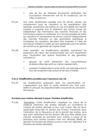 Préparation à Solvabilité II : traduction partielle des spécifications techniques EIOPA du 30 avril 2014
135
• que les flux de trésorerie émanant/à destination des
souscripteurs interviennent soit en fin d’exercice, soit en
milieu d’exercice.
TP.6.57. Une autre simplification possible pour les primes versées, qui
comprennent aussi les cessations et les exonérations (par
exemple, exonération des primes en cas d’invalidité de l’assuré)
consiste à supposer que le paiement des primes futures est
indépendant des informations des marchés financiers et des
informations propres à l’entreprise. S’il n’est pas possible de traiter
les cessations et exonérations de primes comme indépendantes
des marchés financiers ou des paramètres spécifiques à
l’entreprise, les cessations devraient être évaluées à l’aide de
techniques similaires à celles qui sont appliquées pour les options
de rachat ou les garanties de capital investi.
TP.6.58. Autre exemple : les simplifications possibles concernant les
projections de valeur des fonds/comptes (qui sont importantes
pour l’évaluation des options financières et des garanties)
consistent à :
• grouper les actifs présentant des caractéristiques
similaires/utiliser des actifs ou indices représentatifs ;
• supposer l’indépendance entre actifs, par exemple entre le
taux de rendement des actions et les taux d’intérêt.
V.2.6.2. Simplifications possibles pour l’assurance non-vie
TP.6.59. Les simplifications proposées dans ces spécifications ne
s’appliqueront que dans le cadre présenté plus haut pour
définir le principe de proportionnalité concernant les provisions
techniques.
Provisions pour sinistres déclarés à payer. Première simplification
TP.6.60. Description. Cette simplification s’applique au calcul de la
meilleure estimation des sinistres déclarés en considérant le
nombre de sinistres déclarés et leur coût moyen. Elle est donc
applicable lorsqu’elle ne produit pas d’erreur importante dans
l’estimation de la fréquence et de la gravité des sinistres, ainsi
que dans l’estimation de leur produit. Elle peut être utilisée pour
calculer ensemble les provisions pour sinistres à payer et les
provisions pour sinistres survenus mais non déclarés (IBNR), en
ajoutant Nt (nombre de sinistres survenus mais non déclarés) à Ni
(nombre de sinistres déclariés).
 