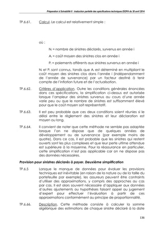 Préparation à Solvabilité II : traduction partielle des spécifications techniques EIOPA du 30 avril 2014
136
TP.6.61. Calcul. Le calcul est relativement simple :
où :
Ni = nombre de sinistres déclarés, survenus en année i
Ai = coût moyen des sinistres clos en année i
Pi = paiements afférents aux sinistres survenus en année i
Ni et Pi sont connus, tandis que Ai est déterminé en multipliant le
coût moyen des sinistres clos dans l’année i (indépendamment
de l’année de survenance) par un facteur destiné à tenir
compte de l’inflation future et de l’actualisation.
TP.6.62. Critères d’application. Outre les conditions générales énoncées
dans ces spécifications, la simplification ci-dessus est autorisée
lorsque l’ampleur des sinistres survenus au cours d’une année
varie peu ou que le nombre de sinistres est suffisamment élevé
pour que le coût moyen soit représentatif.
TP.6.63. Il est peu probable que ces deux conditions soient réunies si le
délai entre le règlement des sinistres et leur déclaration est
moyen ou long.
TP.6.64. Il convient de noter que cette méthode ne semble pas adaptée
lorsque l’on ne dispose que de quelques années de
développement ou de survenance (par exemple moins de
quatre). Dans ce cas, il est probable que les sinistres qui restent
ouverts sont les plus complexes et que leur perte ultime attendue
est supérieure à la moyenne. Pour la réassurance en particulier,
cette simplification n’est pas applicable car on ne dispose pas
des données nécessaires.
Provision pour sinistres déclarés à payer. Deuxième simplification
TP.6.5 Lorsque le manque de données pour évaluer les provisions
techniques est inévitable (en raison de la nature ou de la taille du
portefeuille par exemple), les assureurs peuvent être contraints
d’utiliser des approximations, y compris des approches au cas
par cas. Il est alors souvent nécessaire d’appliquer aux données
d’autres ajustements ou hypothèses faisant appel au jugement
d’expert pour effectuer l’évaluation à partir de ces
approximations conformément au principe de proportionnalité.
TP.6.66. Description. Cette méthode consiste à calculer la somme
algébrique des estimations de chaque sinistre déclaré à la date
 
