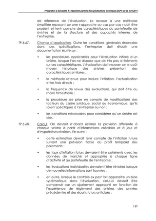 Préparation à Solvabilité II : traduction partielle des spécifications techniques EIOPA du 30 avril 2014
137
de référence de l’évaluation. Le recours à une méthode
simplifiée reposant sur une « approche au cas par cas » doit être
prudent et tenir compte des caractéristiques du portefeuille de
sinistres et de la structure et des capacités internes de
l’entreprise.
TP.6.67. Champ d’application. Outre les conditions générales énoncées
dans ces spécifications, l’entreprise doit établir une
documentation écrite sur :
• les procédures applicables pour l’évaluation initiale d’un
sinistre, lorsque l’on ne dispose que de très peu d’éléments
sur ses caractéristiques. L’évaluation doit reposer sur le coût
moyen historique des sinistres présentant des
caractéristiques similaires ;
• la méthode retenue pour inclure l’inflation, l’actualisation
et les frais directs ;
• la fréquence de revue des évaluations, qui doit être au
moins trimestrielle ;
• la procédure de prise en compte de modifications des
facteurs du cadre juridique, social ou économique, qu’ils
soient spécifiques à l’entreprise ou non ;
• les conditions nécessaires pour considérer qu’un sinistre est
clos.
TP.6.68. Calcul. On devrait d’abord estimer la provision afférente à
chaque sinistre à partir d’informations crédibles et à jour et
d’hypothèses réalistes. En outre :
• cette estimation devrait tenir compte de l’inflation future
suivant une prévision fiable du profil temporel des
paiements ;
• les taux d’inflation futurs devraient être cohérents avec les
données de marché et appropriés à chaque ligne
d’activité et au portefeuille de l’entreprise ;
• les évaluations individuelles devraient être révisées lorsque
de nouvelles informations sont fournies ;
• en outre, lorsque le contrôle ex post fait apparaître un biais
systématique dans l’évaluation, celui-ci devrait être
compensé par un ajustement approprié en fonction de
l’expérience de règlement des sinistres des années
précédentes et des écarts futurs anticipés ;
 