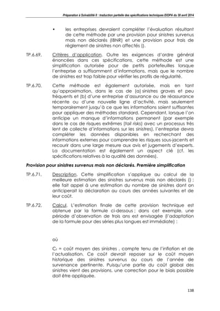 Préparation à Solvabilité II : traduction partielle des spécifications techniques EIOPA du 30 avril 2014
138
• les entreprises devraient compléter l’évaluation résultant
de cette méthode par une provision pour sinistres survenus
mais non déclarés (IBNR) et une provision pour frais de
règlement de sinistres non affectés ().
TP.6.69. Critères d’application. Outre les exigences d’ordre général
énoncées dans ces spécifications, cette méthode est une
simplification autorisée pour de petits portefeuilles lorsque
l’entreprise a suffisamment d’informations, mais que le nombre
de sinistres est trop faible pour vérifier les profils de régularité.
TP.6.70. Cette méthode est également autorisée, mais en tant
qu’approximation, dans le cas de (a) sinistres graves et peu
fréquents et (b) d’une entreprise d’assurance ou de réassurance
récente ou d’une nouvelle ligne d’activité, mais seulement
temporairement jusqu’à ce que les informations soient suffisantes
pour appliquer des méthodes standard. Cependant, lorsque l’on
anticipe un manque d’informations permanent (par exemple
dans le cas de risques extrêmes (tail risks) avec un processus très
lent de collecte d’informations sur les sinistres), l’entreprise devra
compléter les données disponibles en recherchant des
informations externes pour comprendre les risques sous-jacents et
recourir dans une large mesure aux avis et jugements d’experts.
La documentation est également un aspect clé (cf. les
spécifications relatives à la qualité des données).
Provision pour sinistres survenus mais non déclarés. Première simplification
TP.6.71. Description. Cette simplification s’applique au calcul de la
meilleure estimation des sinistres survenus mais non déclarés () ;
elle fait appel à une estimation du nombre de sinistres dont on
anticiperait la déclaration au cours des années suivantes et de
leur coût.
TP.6.72. Calcul. L’estimation finale de cette provision technique est
obtenue par la formule ci-dessous ; dans cet exemple, une
période d’observation de trois ans est envisagée (l’adaptation
de la formule pour des séries plus longues est immédiate) :
où
Ct = coût moyen des sinistres , compte tenu de l’inflation et de
l’actualisation. Ce coût devrait reposer sur le coût moyen
historique des sinistres survenus au cours de l’année de
survenance pertinente. Puisqu’une partie du coût global des
sinistres vient des provisions, une correction pour le biais possible
doit être appliquée.
 