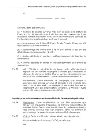 Préparation à Solvabilité II : traduction partielle des spécifications techniques EIOPA du 30 avril 2014
139
et
En outre, dans ces formules :
Nt-i = nombre de sinistres survenus mais non déclarés à la clôture de
l’exercice t-i, indépendamment de l’année de survenance (pour
évaluer le nombre de sinistres IBNR, toutes les informations connues de
l’entreprise jusqu’à la fin de l’année t sont à inclure).
p1 = pourcentage de sinistres IBNR à la fin de l’année t-3 qui ont été
déclarés au cours de l’année t-2
p2 = pourcentage de sinistre IBNR à la fin de l’année t-3 qui ont été
déclarés au cours des années t-2 et t-1
Rt = sinistres déclarés en année t, indépendamment de l’année de
survenance.
Rt-i = sinistres déclarés en année t-i, indépendamment de l’année de
survenance.
TP.6.73. Afin d’établir un calcul fiable et robuste, cette méthode devrait
reposer sur un nombre approprié d’années pour lesquelles on
dispose de données fiables. Plus les années d’expérience sont
nombreuses, meilleure est la qualité de la moyenne obtenue.
Évidemment, cette méthode ne s’applique que lorsque la
provision pour sinistres survenus et déclarés a été évaluée sans
tenir compte des IBNR, par exemple si elle a été évaluée en
appliquant une des simplifications précitées. L’Annexe F illustre
cette méthode par des exemples chiffrés.
Provision pour sinistres survenus mais non déclarés. Deuxième simplification
TP.6.74. Description. Cette simplification ne doit être appliquée que
lorsqu’il est impossible d’appliquer la première simplification de
manière fiable. Dans cette simplification, la meilleure estimation
des sinistres survenus mais non déclarés (IBNR) est estimée en
pourcentage de la provision pour sinistres déclarés à payer.
TP.6.75. Calcul. Cette simplification fait appel à la formule suivante :
Provision IBNRLOB = factor LOB_U * PCO_reportedLOB ,
où
 