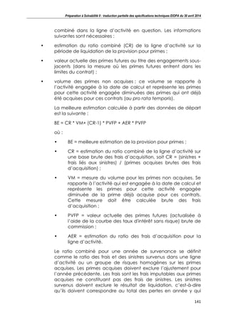 Préparation à Solvabilité II : traduction partielle des spécifications techniques EIOPA du 30 avril 2014
141
combiné dans la ligne d’activité en question. Les informations
suivantes sont nécessaires :
• estimation du ratio combiné (CR) de la ligne d’activité sur la
période de liquidation de la provision pour primes ;
• valeur actuelle des primes futures au titre des engagements sous-
jacents (dans la mesure où les primes futures entrent dans les
limites du contrat) ;
• volume des primes non acquises ; ce volume se rapporte à
l’activité engagée à la date de calcul et représente les primes
pour cette activité engagée diminuées des primes qui ont déjà
été acquises pour ces contrats (au pro rata temporis).
La meilleure estimation calculée à partir des données de départ
est la suivante :
BE = CR * VM+ (CR-1) * PVFP + AER * PVFP
où :
• BE = meilleure estimation de la provision pour primes ;
• CR = estimation du ratio combiné de la ligne d’activité sur
une base brute des frais d’acquisition, soit CR = (sinistres +
frais liés aux sinistres) / (primes acquises brutes des frais
d’acquisition) ;
• VM = mesure du volume pour les primes non acquises. Se
rapporte à l’activité qui est engagée à la date de calcul et
représente les primes pour cette activité engagée
diminuée de la prime déjà acquise pour ces contrats.
Cette mesure doit être calculée brute des frais
d’acquisition ;
• PVFP = valeur actuelle des primes futures (actualisée à
l’aide de la courbe des taux d'intérêt sans risque) brute de
commission ;
• AER = estimation du ratio des frais d’acquisition pour la
ligne d’activité.
Le ratio combiné pour une année de survenance se définit
comme le ratio des frais et des sinistres survenus dans une ligne
d’activité ou un groupe de risques homogènes sur les primes
acquises. Les primes acquises doivent exclure l’ajustement pour
l’année précédente. Les frais sont les frais imputables aux primes
acquises ne constituant pas des frais de sinistres. Les sinistres
survenus doivent exclure le résultat de liquidation, c’est-à-dire
qu’ils doivent correspondre au total des pertes en année y qui
 