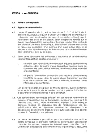 Préparation à Solvabilité II : traduction partielle des spécifications techniques EIOPA du 30 avril 2014
3
SECTION 1 – VALORISATION
V.1. Actifs et autres passifs
V.1.1. Approche de valorisation
V.1. L’objectif premier de la valorisation énoncé à l’article 75 de la
directive 2009/138/CE requiert d’utiliser une approche économique et
cohérente avec les données de marché (market-consistent) pour la
valorisation des actifs et des passifs. Selon l’approche fondée sur les
risques dans Solvabilité II, lorsque les entreprises valorisent les postes de
leur bilan sur une base économique, elles doivent prendre en compte
les risques qui découlent d’un actif ou d’un passif à leur bilan, en se
fondant sur les hypothèses que les intervenants de marché utiliseraient
pour valoriser cet actif ou ce passif.
V.2. Selon cette approche, les entreprises d’assurance et de réassurance
valorisent les actifs et passifs comme suit :
i. Les actifs sont valorisés au montant pour lequel ils pourraient être
échangés dans le cadre d’une transaction conclue dans des
conditions de concurrence normale, entre des parties informées
et consentantes ;
ii. Les passifs sont valorisés au montant pour lequel ils pourraient être
transférés ou réglés dans le cadre d’une transaction conclue
dans des conditions de concurrence normale, entre des parties
informées et consentantes.
Lors de la valorisation des passifs au titre du point (ii), aucun ajustement
visant à tenir compte de la qualité du crédit propre à l’entreprise
d’assurance ou de réassurance n’est à effectuer.
V.3. Ces spécifications techniques peuvent ne pas refléter totalement les
mesures d’application de la Commission européenne relatives à la
Directive 2009/138/EC, dans la mesure où le projet d’actes délégués
demeure toujours en discussion lors de l’établissement de ces
spécifications. Ainsi, les dispositions suivantes ne préemptent ni les
décisions qui pourrient être prises, ni toute autre exigence que pourrait
imposer la Commission européenne.
V.4. Le cadre de référence par défaut pour la valorisation des actifs et
passifs, autres que les provisions techniques, doit être, sauf spécification
contraire, les normes comptables internationales adoptées par la
Commission européenne conformément au règlement (CE) 1606/2002.
 