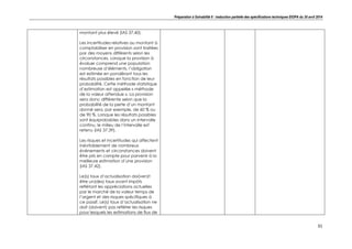 Préparation à Solvabilité II : traduction partielle des spécifications techniques EIOPA du 30 avril 2014
31
montant plus élevé (IAS 37.40).
Les incertitudes relatives au montant à
comptabiliser en provision sont traitées
par des moyens différents selon les
circonstances. Lorsque la provision à
évaluer comprend une population
nombreuse d’éléments, l’obligation
est estimée en pondérant tous les
résultats possibles en fonction de leur
probabilité. Cette méthode statistique
d’estimation est appelée « méthode
de la valeur attendue ». La provision
sera donc différente selon que la
probabilité de la perte d’un montant
donné sera, par exemple, de 60 % ou
de 90 %. Lorsque les résultats possibles
sont équiprobables dans un intervalle
continu, le milieu de l’intervalle est
retenu (IAS 37.39).
Les risques et incertitudes qui affectent
inévitablement de nombreux
événements et circonstances doivent
être pris en compte pour parvenir à la
meilleure estimation d’une provision
(IAS 37.42).
Le(s) taux d’actualisation doi(ven)t
être un(des) taux avant impôts
reflétant les appréciations actuelles
par le marché de la valeur temps de
l’argent et des risques spécifiques à
ce passif. Le(s) taux d’actualisation ne
doit (doivent) pas refléter les risques
pour lesquels les estimations de flux de
 