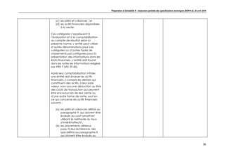 Préparation à Solvabilité II : traduction partielle des spécifications techniques EIOPA du 30 avril 2014
36
(c) les prêts et créances ; et
(d) les actifs financiers disponibles
à la vente.
Ces catégories s’appliquent à
l’évaluation et à la comptabilisation
au compte de résultat selon la
présente norme. L’entité peut utiliser
d’autres dénominations pour ces
catégories ou d’autres types de
classements par catégories pour la
présentation des informations dans les
états financiers. L’entité doit fournir
dans les notes les informations exigées
par IFRS 7 (IAS 39.45).
Après leur comptabilisation initiale,
une entité doit évaluer les actifs
financiers, y compris les dérivés qui
constituent des actifs, à leur juste
valeur, sans aucune déduction au titre
des coûts de transaction qui peuvent
être encourus lors de leur vente ou
d’une autre forme de sortie, sauf en
ce qui concerne les actifs financiers
suivants :
(a) les prêts et créances définis au
paragraphe 9, qui doivent être
évalués au coût amorti en
utilisant la méthode du taux
d’intérêt effectif ;
(b) les placements détenus
jusqu’à leur échéance, tels
que définis au paragraphe 9,
qui doivent être évalués au
 