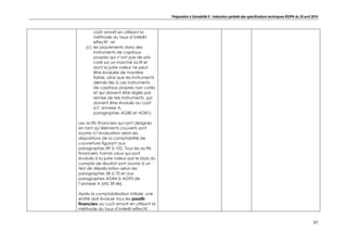 Préparation à Solvabilité II : traduction partielle des spécifications techniques EIOPA du 30 avril 2014
37
coût amorti en utilisant la
méthode du taux d’intérêt
effectif ; et
(c) les placements dans des
instruments de capitaux
propres qui n’ont pas de prix
coté sur un marché actif et
dont la juste valeur ne peut
être évaluée de manière
fiable, ainsi que les instruments
dérivés liés à ces instruments
de capitaux propres non cotés
et qui doivent être réglés par
remise de tels instruments, qui
doivent être évalués au coût
(cf. annexe A,
paragraphes AG80 et AG81).
Les actifs financiers qui sont désignés
en tant qu’éléments couverts sont
soumis à l’évaluation selon les
dispositions de la comptabilité de
couverture figurant aux
paragraphes 89 à 102. Tous les actifs
financiers, hormis ceux qui sont
évalués à la juste valeur par le biais du
compte de résultat sont soumis à un
test de dépréciation selon les
paragraphes 58 à 70 et aux
paragraphes AG84 à AG93 de
l’annexe A (IAS 39.46).
Après la comptabilisation initiale, une
entité doit évaluer tous les passifs
financiers au coût amorti en utilisant la
méthode du taux d’intérêt effectif,
 