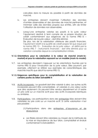 Préparation à Solvabilité II : traduction partielle des spécifications techniques EIOPA du 30 avril 2014
5
calculées dans la mesure du possible à partir de données de
marché.
iv. Les entreprises doivent maximiser l’utilisation des données
d’entrée observables et des données de marché pertinentes, et
minimiser celle des données propres aux entités, afin de limiter
l’utilisation de données non observables.
v. Lorsqu’une entreprise valorise ses passifs à la juste valeur
l’ajustement destiné à tenir compte de sa propre situation de
crédit conformément aux exigences de la norme IFRS 13 –
Évaluation de la juste valeur – doit être éliminé.
De plus, lors de la valorisation ultérieure des passifs financiers,
l’ajustement relatif à la qualité de crédit propre tel que requis par
la norme IFRS 13 - Evaluation de la juste valeur - et défini par la
norme IFRS 7 - Instruments financiers - doit être éliminé pour sa
variation consatée depuis la comptabilisation initiale.
V.1.2. Orientations pour la valorisation à la valeur de marché (mark-to-
market) et pour la valorisation reposant sur un modèle (mark-to-model)
V.7. Les entreprises devraient s’appuyer sur les orientations fournies par la
norme IFRS 13 pour l’évaluation de la juste valeur. Elles pourront, par
exemple, utilement se référer aux exemples de caractéristiques des
marchés inactifs que décrit la norme IFRS 13.
V.1.3. Exigences spécifiques pour la comptabilisation et la valorisation de
certains postes du bilan Solvabilité II
V.8. Actifs incorporels : Le goodwill doit être valorisé à zéro. Les autres actifs
incorporels peuvent être comptabilisés et valorisés à une valeur autre
que zéro seulement s’ils peuvent être vendus séparément et s’il existe
un prix coté sur un marché actif pour des actifs incorporels identiques
ou similaires.
V.8. Participations : Les participations dans des entreprises liées doivent être
valorisées au prix coté sur un marché actif. Si cette valorisation n’est
pas possible :
(1) Participations dans des entreprises d’assurance et de
réassurance
Les filiales doivent être valorisées au moyen de la méthode de
la mise en équivalence de leur bilan, comptabilisé et évalué
conformément à Solvabilité II.
 
