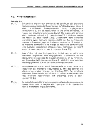 Préparation à Solvabilité II : traduction partielle des spécifications techniques EIOPA du 30 avril 2014
51
V.2. Provisions techniques
Introduction
TP.1.1. Solvabilité II impose aux entreprises de constituer des provisions
techniques correspondant au montant qu’elles devraient payer si
elles transféraient immédiatement leurs engagements
d’assurance ou de de réassurance à une autre entreprise. La
valeur des provisions techniques devrait être égale à la somme
de la meilleure estimation (cf. sous-section V.2.2) et d’une marge
de risque (cf. sous-section V.2.5). Cependant, dans certaines
conditions ayant trait à la reproductibilité des flux de trésorerie
sous-jacents aux engagements d’assurance ou de réassurance,
la meilleure estimation et la marge de risque ne devraient pas
être évaluées séparément et les provisions techniques devraient
être calculées comme un tout (cf. sous-section V.2.3).
TP.1.2. Lorsqu’elles calculent leurs provisions techniques, les entreprises
devraient segmenter leurs engagements d’assurance ou de
réassurance en groupes de risques homogènes, et, au minimum,
par ligne d’activité. La sous-section V.2.1 définit la segmentation
des engagements aux fins de l’évaluation quantitative.
TP.1.3. La meilleure estimation devrait être calculée en valeur brute, sans
déduction des montants recouvrables au titre des contrats de
réassurance et des véhicules de titrisation (SPV). Ces montants
devraient être calculés séparément. La méthode de valorisation
des montants recouvrables est présentée dans la sous-
section V.2.2.3.
TP.1.4. Le calcul des provisions techniques devrait prendre en compte la
valeur temporelle de l’argent en s’appuyant sur la courbe des
taux d’intérêt sans risque pertinente.
 