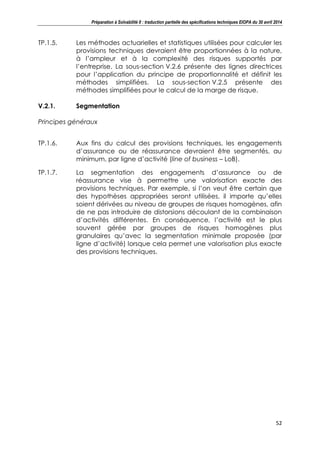 Préparation à Solvabilité II : traduction partielle des spécifications techniques EIOPA du 30 avril 2014
52
TP.1.5. Les méthodes actuarielles et statistiques utilisées pour calculer les
provisions techniques devraient être proportionnées à la nature,
à l’ampleur et à la complexité des risques supportés par
l’entreprise. La sous-section V.2.6 présente des lignes directrices
pour l’application du principe de proportionnalité et définit les
méthodes simplifiées. La sous-section V.2.5 présente des
méthodes simplifiées pour le calcul de la marge de risque.
V.2.1. Segmentation
Principes généraux
TP.1.6. Aux fins du calcul des provisions techniques, les engagements
d’assurance ou de réassurance devraient être segmentés, au
minimum, par ligne d’activité (line of business – LoB).
TP.1.7. La segmentation des engagements d’assurance ou de
réassurance vise à permettre une valorisation exacte des
provisions techniques. Par exemple, si l’on veut être certain que
des hypothèses appropriées seront utilisées, il importe qu’elles
soient dérivées au niveau de groupes de risques homogènes, afin
de ne pas introduire de distorsions découlant de la combinaison
d’activités différentes. En conséquence, l’activité est le plus
souvent gérée par groupes de risques homogènes plus
granulaires qu’avec la segmentation minimale proposée (par
ligne d’activité) lorsque cela permet une valorisation plus exacte
des provisions techniques.
 