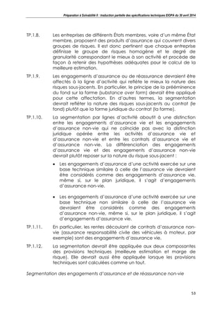 Préparation à Solvabilité II : traduction partielle des spécifications techniques EIOPA du 30 avril 2014
53
TP.1.8. Les entreprises de différents États membres, voire d’un même État
membre, proposent des produits d’assurance qui couvrent divers
groupes de risques. Il est donc pertinent que chaque entreprise
définisse le groupe de risques homogène et le degré de
granularité correspondant le mieux à son activité et procède de
façon à retenir des hypothèses adéquates pour le calcul de la
meilleure estimation.
TP.1.9. Les engagements d’assurance ou de réassurance devraient être
affectés à la ligne d’activité qui reflète le mieux la nature des
risques sous-jacents. En particulier, le principe de la prééminence
du fond sur la forme (substance over form) devrait être appliqué
pour cette affectation. En d’autres termes, la segmentation
devrait refléter la nature des risques sous-jacents au contrat (le
fond) plutôt que la forme juridique du contrat (la forme).
TP.1.10. La segmentation par lignes d’activité aboutit à une distinction
entre les engagements d’assurance vie et les engagements
d’assurance non-vie qui ne coïncide pas avec la distinction
juridique opérée entre les activités d’assurance vie et
d’assurance non-vie et entre les contrats d’assurance vie et
d’assurance non-vie. La différenciation des engagements
d’assurance vie et des engagements d’assurance non-vie
devrait plutôt reposer sur la nature du risque sous-jacent :
Les engagements d’assurance d’une activité exercée sur une
base technique similaire à celle de l’assurance vie devraient
être considérés comme des engagements d’assurance vie,
même si, sur le plan juridique, il s’agit d’engagements
d’assurance non-vie.
Les engagements d’assurance d’une activité exercée sur une
base technique non similaire à celle de l’assurance vie
devraient être considérés comme des engagements
d’assurance non-vie, même si, sur le plan juridique, il s’agit
d’engagements d’assurance vie.
TP.1.11. En particulier, les rentes découlant de contrats d’assurance non-
vie (assurance responsabilité civile des véhicules à moteur, par
exemple) sont des engagements d’assurance vie.
TP.1.12. La segmentation devrait être appliquée aux deux composantes
des provisions techniques (meilleure estimation et marge de
risque). Elle devrait aussi être appliquée lorsque les provisions
techniques sont calculées comme un tout.
Segmentation des engagements d’assurance et de réassurance non-vie
 