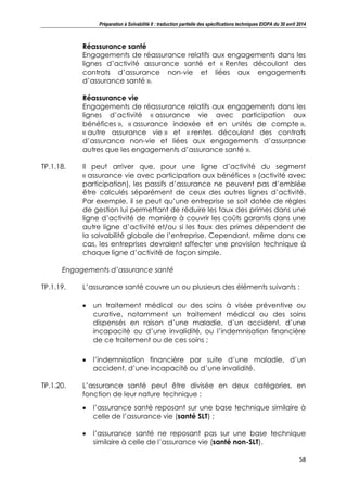 Préparation à Solvabilité II : traduction partielle des spécifications techniques EIOPA du 30 avril 2014
58
Réassurance santé
Engagements de réassurance relatifs aux engagements dans les
lignes d’activité assurance santé et « Rentes découlant des
contrats d’assurance non-vie et liées aux engagements
d’assurance santé ».
Réassurance vie
Engagements de réassurance relatifs aux engagements dans les
lignes d’activité « assurance vie avec participation aux
bénéfices », « assurance indexée et en unités de compte »,
« autre assurance vie » et « rentes découlant des contrats
d’assurance non-vie et liées aux engagements d’assurance
autres que les engagements d’assurance santé ».
TP.1.18. Il peut arriver que, pour une ligne d’activité du segment
« assurance vie avec participation aux bénéfices » (activité avec
participation), les passifs d’assurance ne peuvent pas d’emblée
être calculés séparément de ceux des autres lignes d’activité.
Par exemple, il se peut qu’une entreprise se soit dotée de règles
de gestion lui permettant de réduire les taux des primes dans une
ligne d’activité de manière à couvrir les coûts garantis dans une
autre ligne d’activité et/ou si les taux des primes dépendent de
la solvabilité globale de l’entreprise. Cependant, même dans ce
cas, les entreprises devraient affecter une provision technique à
chaque ligne d’activité de façon simple.
Engagements d’assurance santé
TP.1.19. L’assurance santé couvre un ou plusieurs des éléments suivants :
un traitement médical ou des soins à visée préventive ou
curative, notamment un traitement médical ou des soins
dispensés en raison d’une maladie, d’un accident, d’une
incapacité ou d’une invalidité, ou l’indemnisation financière
de ce traitement ou de ces soins ;
l’indemnisation financière par suite d’une maladie, d’un
accident, d’une incapacité ou d’une invalidité.
TP.1.20. L’assurance santé peut être divisée en deux catégories, en
fonction de leur nature technique :
l’assurance santé reposant sur une base technique similaire à
celle de l’assurance vie (santé SLT) ;
l’assurance santé ne reposant pas sur une base technique
similaire à celle de l’assurance vie (santé non-SLT).
 