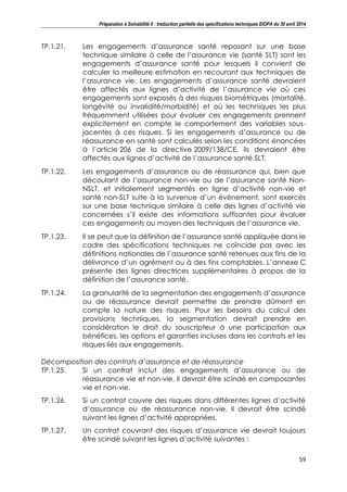 Préparation à Solvabilité II : traduction partielle des spécifications techniques EIOPA du 30 avril 2014
59
TP.1.21. Les engagements d’assurance santé reposant sur une base
technique similaire à celle de l’assurance vie (santé SLT) sont les
engagements d’assurance santé pour lesquels il convient de
calculer la meilleure estimation en recourant aux techniques de
l’assurance vie. Les engagements d’assurance santé devraient
être affectés aux lignes d’activité de l’assurance vie où ces
engagements sont exposés à des risques biométriques (mortalité,
longévité ou invalidité/morbidité) et où les techniques les plus
fréquemment utilisées pour évaluer ces engagements prennent
explicitement en compte le comportement des variables sous-
jacentes à ces risques. Si les engagements d’assurance ou de
réassurance en santé sont calculés selon les conditions énoncées
à l’article 206 de la directive 2009/138/CE, ils devraient être
affectés aux lignes d’activité de l’assurance santé SLT.
TP.1.22. Les engagements d’assurance ou de réassurance qui, bien que
découlant de l’assurance non-vie ou de l’assurance santé Non-
NSLT, et initialement segmentés en ligne d’activité non-vie et
santé non-SLT suite à la survenue d’un événement, sont exercés
sur une base technique similaire à celle des lignes d’activité vie
concernées s’il existe des informations suffisantes pour évaluer
ces engagements au moyen des techniques de l’assurance vie.
TP.1.23. Il se peut que la définition de l’assurance santé appliquée dans le
cadre des spécifications techniques ne coïncide pas avec les
définitions nationales de l’assurance santé retenues aux fins de la
délivrance d’un agrément ou à des fins comptables. L’annexe C
présente des lignes directrices supplémentaires à propos de la
définition de l’assurance santé.
TP.1.24. La granularité de la segmentation des engagements d’assurance
ou de réassurance devrait permettre de prendre dûment en
compte la nature des risques. Pour les besoins du calcul des
provisions techniques, la segmentation devrait prendre en
considération le droit du souscripteur à une participation aux
bénéfices, les options et garanties incluses dans les contrats et les
risques liés aux engagements.
Décomposition des contrats d’assurance et de réassurance
TP.1.25. Si un contrat inclut des engagements d’assurance ou de
réassurance vie et non-vie, il devrait être scindé en composantes
vie et non-vie.
TP.1.26. Si un contrat couvre des risques dans différentes lignes d’activité
d’assurance ou de réassurance non-vie, il devrait être scindé
suivant les lignes d’activité appropriées.
TP.1.27. Un contrat couvrant des risques d’assurance vie devrait toujours
être scindé suivant les lignes d’activité suivantes :
 