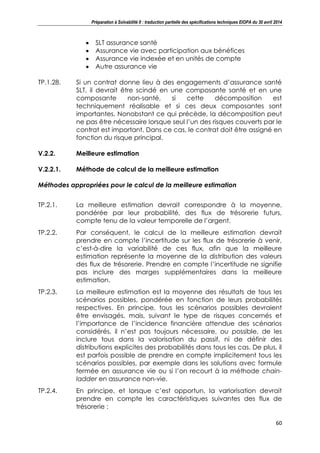 Préparation à Solvabilité II : traduction partielle des spécifications techniques EIOPA du 30 avril 2014
60
SLT assurance santé
Assurance vie avec participation aux bénéfices
Assurance vie indexée et en unités de compte
Autre assurance vie
TP.1.28. Si un contrat donne lieu à des engagements d’assurance santé
SLT, il devrait être scindé en une composante santé et en une
composante non-santé, si cette décomposition est
techniquement réalisable et si ces deux composantes sont
importantes. Nonobstant ce qui précède, la décomposition peut
ne pas être nécessaire lorsque seul l’un des risques couverts par le
contrat est important. Dans ce cas, le contrat doit être assigné en
fonction du risque principal.
V.2.2. Meilleure estimation
V.2.2.1. Méthode de calcul de la meilleure estimation
Méthodes appropriées pour le calcul de la meilleure estimation
TP.2.1. La meilleure estimation devrait correspondre à la moyenne,
pondérée par leur probabilité, des flux de trésorerie futurs,
compte tenu de la valeur temporelle de l’argent.
TP.2.2. Par conséquent, le calcul de la meilleure estimation devrait
prendre en compte l’incertitude sur les flux de trésorerie à venir,
c’est-à-dire la variabilité de ces flux, afin que la meilleure
estimation représente la moyenne de la distribution des valeurs
des flux de trésorerie. Prendre en compte l’incertitude ne signifie
pas inclure des marges supplémentaires dans la meilleure
estimation.
TP.2.3. La meilleure estimation est la moyenne des résultats de tous les
scénarios possibles, pondérée en fonction de leurs probabilités
respectives. En principe, tous les scénarios possibles devraient
être envisagés, mais, suivant le type de risques concernés et
l’importance de l’incidence financière attendue des scénarios
considérés, il n’est pas toujours nécessaire, ou possible, de les
inclure tous dans la valorisation du passif, ni de définir des
distributions explicites des probabilités dans tous les cas. De plus, il
est parfois possible de prendre en compte implicitement tous les
scénarios possibles, par exemple dans les solutions avec formule
fermée en assurance vie ou si l’on recourt à la méthode chain-
ladder en assurance non-vie.
TP.2.4. En principe, et lorsque c’est opportun, la varlorisation devrait
prendre en compte les caractéristiques suivantes des flux de
trésorerie :
 