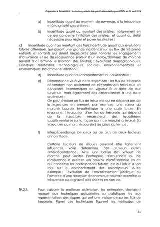 Préparation à Solvabilité II : traduction partielle des spécifications techniques EIOPA du 30 avril 2014
61
a) Incertitude quant au moment de survenue, à la fréquence
et à la gravité des sinistres ;
b) Incertitude quant au montant des sinistres, notamment en
ce qui concerne l’inflation des sinistres, et quant au délai
nécessaire pour régler et payer les sinistres ;
c) Incertitude quant au montant des frais.Incertitude quant aux évolutions
futures attendues qui auront une grande incidence sur les flux de trésorerie
entrants et sortants qui seront nécessaires pour honorer les engagements
d’assurance et de de réassurance (valeur d’un indice/données de marché
servant à déterminer le montant des sinistres) : évolutions démographiques,
juridiques, médicales, technologiques, sociales, environnementales et
économiques, notamment l’inflation ;
d) Incertitude quant au comportement du souscripteur ;
e) Dépendance vis-à-vis de la trajectoire : les flux de trésorerie
dépendent non seulement de circonstances telles que les
conditions économiques en vigueur à la date de leur
survenue, mais également des circonstances à une date
antérieure ;
On peut évaluer un flux de trésorerie qui ne dépend pas de
la trajectoire en prenant, par exemple, une valeur du
marché boursier hypothétique à une date future. En
revanche, l’évaluation d’un flux de trésorerie qui dépend
de la trajectoire nécessiterait des hypothèses
supplémentaires sur la façon dont ce marché a évolué (la
trajectoire du marché boursier) au cours du temps ;
f) Interdépendance de deux ou de plus de deux facteurs
d’incertitude.
Certains facteurs de risques peuvent être fortement
influencés, voire déterminés, par plusieurs autres
(interdépendance). Ainsi, une baisse des valeurs de
marché peut inciter l’entreprise d’assurance ou de
réassurance à exercer son pouvoir discrétionnaire en ce
qui concerne les participations futures, ce qui influe à son
tour sur le comportement des souscripteurs. Autre
exemple : l’évolution de l’environnement juridique ou
l’amorce d’une récession économique pourrait accroître la
fréquence ou la gravité des sinistres en non-vie.
TP.2.5. Pour calculer la meilleure estimation, les entreprises devraient
recourir aux techniques actuarielles ou statistiques les plus
représentatives des risques qui ont une incidence sur les flux de
trésorerie. Parmi ces techniques figurent les méthodes de
 