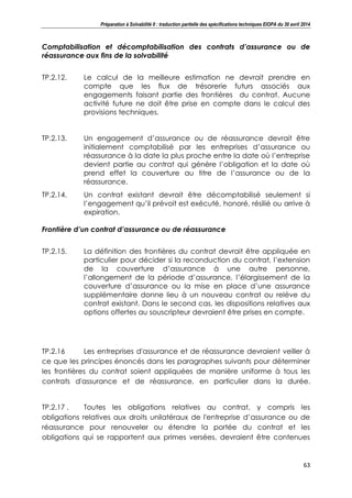 Préparation à Solvabilité II : traduction partielle des spécifications techniques EIOPA du 30 avril 2014
63
Comptabilisation et décomptabilisation des contrats d’assurance ou de
réassurance aux fins de la solvabilité
TP.2.12. Le calcul de la meilleure estimation ne devrait prendre en
compte que les flux de trésorerie futurs associés aux
engagements faisant partie des frontières du contrat. Aucune
activité future ne doit être prise en compte dans le calcul des
provisions techniques.
TP.2.13. Un engagement d’assurance ou de réassurance devrait être
initialement comptabilisé par les entreprises d’assurance ou
réassurance à la date la plus proche entre la date où l’entreprise
devient partie au contrat qui génère l’obligation et la date où
prend effet la couverture au titre de l’assurance ou de la
réassurance.
TP.2.14. Un contrat existant devrait être décomptabilisé seulement si
l’engagement qu’il prévoit est exécuté, honoré, résilié ou arrive à
expiration.
Frontière d’un contrat d’assurance ou de réassurance
TP.2.15. La définition des frontières du contrat devrait être appliquée en
particulier pour décider si la reconduction du contrat, l’extension
de la couverture d’assurance à une autre personne,
l’allongement de la période d’assurance, l’élargissement de la
couverture d’assurance ou la mise en place d’une assurance
supplémentaire donne lieu à un nouveau contrat ou relève du
contrat existant. Dans le second cas, les dispositions relatives aux
options offertes au souscripteur devraient être prises en compte.
TP.2.16 Les entreprises d'assurance et de réassurance devraient veiller à
ce que les principes énoncés dans les paragraphes suivants pour déterminer
les frontières du contrat soient appliquées de manière uniforme à tous les
contrats d'assurance et de réassurance, en particulier dans la durée.
TP.2.17 . Toutes les obligations relatives au contrat, y compris les
obligations relatives aux droits unilatéraux de l'entreprise d’assurance ou de
réassurance pour renouveler ou étendre la portée du contrat et les
obligations qui se rapportent aux primes versées, devraient être contenues
 