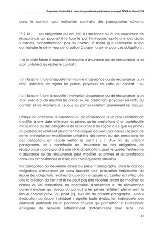 Préparation à Solvabilité II : traduction partielle des spécifications techniques EIOPA du 30 avril 2014
64
dans le contrat, sauf indication contraire des paragraphes suivants.
TP.2.18 . Les obligations qui ont trait à l'assurance ou à une couverture de
réassurance qui pourrait être fournie par l'entreprise, après une des dates
suivantes, n'appartiennent pas au contrat, à moins que l'entreprise puisse
contraindre le détenteur de la police à payer la prime pour ces obligations :
( a) la date future à laquelle l’entreprise d'assurance ou de réassurance a un
droit unilatéral de résilier le contrat ;
( b ) la date future à laquelle l’entreprise d’assurance ou de réassurance a un
droit unilatéral de rejeter les primes payables en vertu du contrat ; ou
( c ) la date future à laquelle l’entreprise d'assurance ou de réassurance a un
droit unilatéral de modifier les primes ou les prestations payables en vertu du
contrat et de manière à ce que les primes reflètent pleinement les risques.
Lorsqu'une entreprise d' assurance ou de réassurance a un droit unilatéral de
modifier à une date ultérieure les primes ou les prestations d' un portefeuille
d'assurance ou des obligations de réassurance de façon à ce que les primes
du portefeuille reflètent pleinement les risques couverts par celui-ci, le droit de
cette entreprise de modification unilatéral des primes ou des prestations de
ces obligations est réputé vérifier le point ( c ). Aux fins du présent
paragraphe, un « portefeuille de l'assurance ou des obligations de
réassurance » correspond à une série d'obligations pour lesquelles l'entreprise
d’assurance ou de réassurance peut modifier les primes et les prestations
dans des circonstances et avec des conséquences similaires.
Par dérogation au deuxième alinéa du présent paragraphe, dans le cas des
obligations d'assurance-vie dans laquelle une évaluation individuelle du
risque des obligations relatives à la personne assurée du contrat est effectuée
dès la création du contrat et ne peut pas être répétée avant de modifier les
primes ou les prestations, les entreprises d'assurance et de réassurance
doivent évaluer au niveau du contrat si les primes reflètent pleinement le
risque comme prévu au point (c). Aux fins du présent paragraphe , une «
évaluation du risque individuel » signifie toute évaluation individuelle des
éléments pertinents de la personne assurée qui permettent à l'entreprisel'
entreprise de recueillir suffisamment d'informations pour avoir une
 