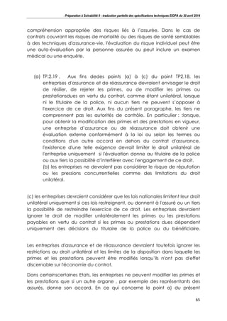 Préparation à Solvabilité II : traduction partielle des spécifications techniques EIOPA du 30 avril 2014
65
compréhension appropriée des risques liés à l’assurée. Dans le cas de
contrats couvrant les risques de mortalité ou des risques de santé semblables
à des techniques d'assurance-vie, l'évaluation du risque individuel peut être
une auto-évaluation par la personne assurée ou peut inclure un examen
médical ou une enquête.
(a) TP.2.19 . Aux fins dedes points (a) à (c) du point TP2.18, les
entreprises d'assurance et de réassurance devraient envisager le droit
de résilier, de rejeter les primes, ou de modifier les primes ou
prestationsdues en vertu du contrat, comme étant unilatéral, lorsque
ni le titulaire de la police, ni aucun tiers ne peuvent s’opposer à
l'exercice de ce droit. Aux fins du présent paragraphe, les tiers ne
comprennent pas les autorités de contrôle. En particulier : :lorsque,
pour obtenir la modification des primes et des prestations en vigueur,
une entreprise d’assurance ou de réassurance doit obtenir une
évaluation externe conformément à la loi ou selon les termes ou
conditions d'un autre accord en dehors du contrat d'assurance,
l'existence d'une telle exigence devrait limiter le droit unilatéral de
l'entreprise uniquement si l'évaluation donne au titulaire de la police
ou aux tiers la possibilité d’interférer avec l'engagement de ce droit.
(b) les entreprises ne devraient pas considérer le risque de réputation
ou les pressions concurrentielles comme des limitations du droit
unilatéral.
(c) les entreprises devraient considérer que les lois nationales limitent leur droit
unilatéral uniquement si ces lois restreignent, ou donnent à l'assuré ou un tiers
la possibilité de restreindre l'exercice de ce droit. Les entreprises devraient
ignorer le droit de modifier unilatéralement les primes ou les prestations
payables en vertu du contrat si les primes ou prestations dues dépendent
uniquement des décisions du titulaire de la police ou du bénéficiaire.
Les entreprises d'assurance et de réassurance devraient toutefois ignorer les
restrictions au droit unilatéral et les limites de la disposition dans laquelle les
primes et les prestations peuvent être modifiés lorsqu’ils n'ont pas d'effet
discernable sur l'économie du contrat.
Dans certainscertaines Etats, les entreprises ne peuvent modifier les primes et
les prestations que si un autre organe , par exemple des représentants des
assurés, donne son accord. En ce qui concerne le point a) du présent
 