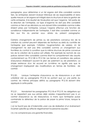 Préparation à Solvabilité II : traduction partielle des spécifications techniques EIOPA du 30 avril 2014
66
paragraphe, pour déterminer si un tel organe doit être considéré comme
tiers, les entreprises doivent évaluer l'étendue de ses responsabilités et dans
quelle mesure un tel organe est intégré dans la structure et dans la gestion de
cette entreprise. Si le résultat de l'évaluation est que l’organne fait partie de
la direction de l’entreprise, ce type d’organne ne doit pas être considéré
comme un tiers et ses décisions ou avis doivent être considérés comme si elles
étaient prises par l’entreprise. Lorsque l’organe effectue une fonction de
surveillance indépendante de l’entreprise, il doit être considéré comme un
tiers aux fins du premier sous- alinéa du présent paragraphe.
Certains changements de primes ou de prestations convenus lors de la
création du contrat peuvent dépendre de facteurs au-delà du contrôle de
l'entreprise (par exemple, l’inflation, l'augmentation de salaire). Un tel
changement ne doit pas être considéré comme un changement aux
frontières du contrat à condition que la même structure de prime convenue
lors de la création de la police soit utilisée. Par exemple les rachats de ces
polices doivent être considérés comme étant le comportement des assurés
conformément au TP.2.128 à TP.2.134. Les termes et conditions des polices
d'assurance établissent souvent le plan de paiement ou de prestations. La
simple existence d'un tel accord en lui-même ne signifie pas que le
changement impliquerait des modifications en termes de frontières de
contrat.
TP.2.20 . Lorsque l’entreprise d'assurance ou de réassurance a un droit
unilatéral visé au paragraphe TP.2.18 ne portant que sur une partie du
contrat, les mêmes principes définis au paragraphe TP.2.18 doivent être
appliqués à cette partie.
TP.2.21 . Nonobstant les paragraphes TP.2.18 et TP.2.19, les obligations qui
ne se rapportent pas aux primes déjà versées n'appartiennent pas à un
contrat d'assurance ou de réassurance, à moins que l'entreprise puisse
contraindre le détenteur de la police de payer la prime future, lorsque le
contrat :
( a) ne fournit pas de d’indemnités unen cas de réalisation d’un événement
incertain spécifié qui affecte négativement la personne assurée ;
( b ) ne comprend pas une garantie financière.
 