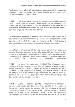 Préparation à Solvabilité II : traduction partielle des spécifications techniques EIOPA du 30 avril 2014
67
Aux fins des points (a) et (b), les entreprises d'assurance et de réassurance
devraient ignorer toute couverture et toute garantie qui n'ont aucun effet
discernable sur l’économie du contrat.
TP.2.22. Pour déterminer si la couverture d'assurance d'un événement ou
d'une garantie financière n'a pas d'effet discernable sur l'économie d'un
contrat visé au paragraphe TP.2.21, les entreprises d'assurance et de
réassurance devraient tenir compte de tous les flux de trésorerie futurs et
potentiels qui pourraient résulter de le contrat.
Les entreprises d'assurance et de réassurance devraient tenir compte de la
couverture d'un événement incertain spécifié qui affecte la personne assurée
comme ayant un effet discernable sur l' économie du contrat lorsque le
couverture fournit un avantage financier discernable au bénéficiaire .
Les entreprises d'assurance et de réassurance devraient envisager une
garantie financière comme ayant un effet discernable sur l’économie d'un
contrat si et seulement si la garantie financière est liée au paiement des
primes futures et procure à l'assuré un avantage financier discernable dans
au moins un scénario à caractère commercial.
TP.2.23. Nonobstant les paragraphes TP.2.18 et TP.2.19, lorsqu’un contrat
d'assurance ou de réassurance peut être décomposé en deux parties et
lorsque l'une de ces parties est conforme aux exigences énoncées aux points
( a) et ( b ) du paragraphe TP.2.21, les obligations relative à cette partie qui
ne sont pas liées à des primes déjà payéspayées ne font pas partie du
contrat, à moins que l'entreprise puisse contraindre le détenteur de la police
à payer lales primes futures de cette partie .
TP.2.24. Quand une option ou garantie couvre plusplusieurs partieparties
du contrat, l'entreprise doit déterminer s'il est possible de décomposer le
contrat ou si cette option ou garantie doit être attribuée à la partie
pertinente du contrat. Les entreprises d'assurance et de réassurance doivent
veiller à ce que, si les entreprises d'assurance ou de réassurance
décomposent les contrats, toutes les dispositions relatives à ces contrats
 